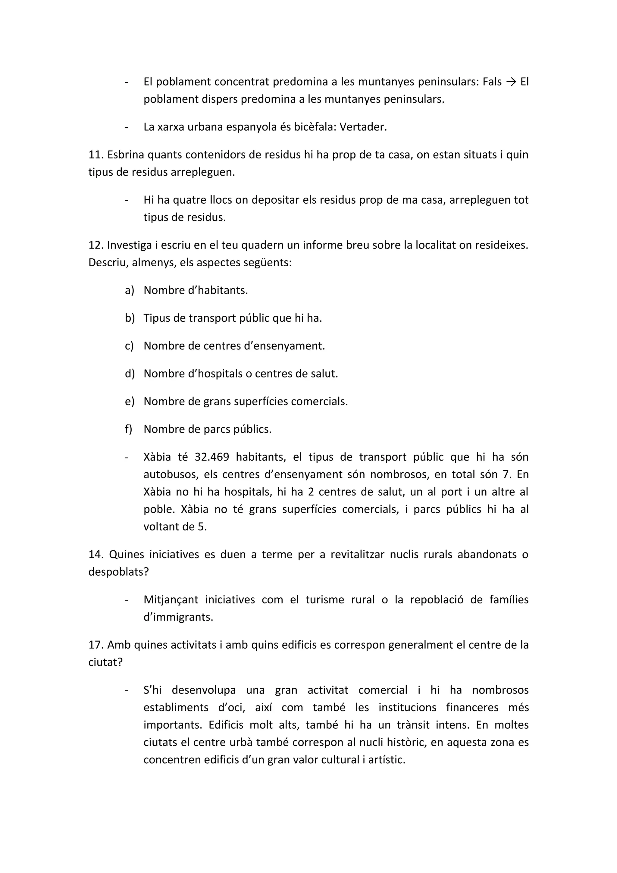-   El poblament concentrat predomina a les muntanyes peninsulars: Fals → El
           poblament dispers predomina a les muntanyes peninsulars.

       -   La xarxa urbana espanyola és bicèfala: Vertader.

11. Esbrina quants contenidors de residus hi ha prop de ta casa, on estan situats i quin
tipus de residus arrepleguen.

       -   Hi ha quatre llocs on depositar els residus prop de ma casa, arrepleguen tot
           tipus de residus.

12. Investiga i escriu en el teu quadern un informe breu sobre la localitat on resideixes.
Descriu, almenys, els aspectes següents:

       a) Nombre d’habitants.

       b) Tipus de transport públic que hi ha.

       c) Nombre de centres d’ensenyament.

       d) Nombre d’hospitals o centres de salut.

       e) Nombre de grans superfícies comercials.

       f) Nombre de parcs públics.

       -   Xàbia té 32.469 habitants, el tipus de transport públic que hi ha són
           autobusos, els centres d’ensenyament són nombrosos, en total són 7. En
           Xàbia no hi ha hospitals, hi ha 2 centres de salut, un al port i un altre al
           poble. Xàbia no té grans superfícies comercials, i parcs públics hi ha al
           voltant de 5.

14. Quines iniciatives es duen a terme per a revitalitzar nuclis rurals abandonats o
despoblats?

       -   Mitjançant iniciatives com el turisme rural o la repoblació de famílies
           d’immigrants.

17. Amb quines activitats i amb quins edificis es correspon generalment el centre de la
ciutat?

       -   S’hi desenvolupa una gran activitat comercial i hi ha nombrosos
           establiments d’oci, així com també les institucions financeres més
           importants. Edificis molt alts, també hi ha un trànsit intens. En moltes
           ciutats el centre urbà també correspon al nucli històric, en aquesta zona es
           concentren edificis d’un gran valor cultural i artístic.
 