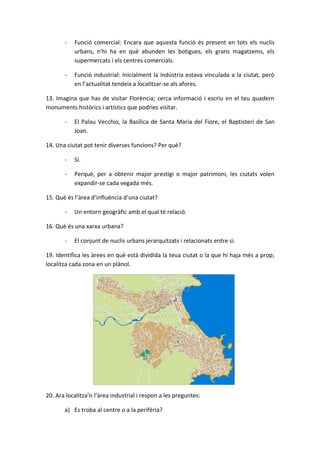 -   Funció comercial: Encara que aquesta funció és present en tots els nuclis
           urbans, n’hi ha en què abunden les botigues, els grans magatzems, els
           supermercats i els centres comercials.

       -   Funció industrial: Inicialment la indústria estava vinculada a la ciutat, però
           en l’actualitat tendeix a localitzar-se als afores.

13. Imagina que has de visitar Florència; cerca informació i escriu en el teu quadern
monuments històrics i artístics que podries visitar.

       -   El Palau Vecchio, la Basílica de Santa Maria del Fiore, el Baptisteri de San
           Joan.

14. Una ciutat pot tenir diverses funcions? Per què?

       -   Sí.

       -   Perquè, per a obtenir major prestigi o major patrimoni, les ciutats volen
           expandir-se cada vegada més.

15. Què és l’àrea d’influència d’una ciutat?

       -   Un entorn geogràfic amb el qual té relació.

16. Què és una xarxa urbana?

       -   El conjunt de nuclis urbans jerarquitzats i relacionats entre si.

19. Identifica les àrees en què està dividida la teua ciutat o la que hi haja més a prop;
localitza cada zona en un plànol.




20. Ara localitza’n l’àrea industrial i respon a les preguntes:

       a) Es troba al centre o a la perifèria?
 