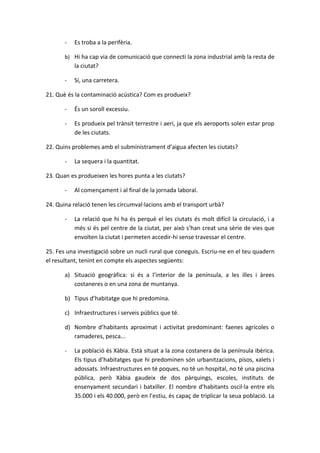 -   Es troba a la perifèria.

       b) Hi ha cap via de comunicació que connecti la zona industrial amb la resta de
           la ciutat?

       -   Sí, una carretera.

21. Què és la contaminació acústica? Com es produeix?

       -   És un soroll excessiu.

       -   Es produeix pel trànsit terrestre i aeri, ja que els aeroports solen estar prop
           de les ciutats.

22. Quins problemes amb el subministrament d’aigua afecten les ciutats?

       -   La sequera i la quantitat.

23. Quan es produeixen les hores punta a les ciutats?

       -   Al començament i al final de la jornada laboral.

24. Quina relació tenen les circumval·lacions amb el transport urbà?

       -   La relació que hi ha és perquè el les ciutats és molt difícil la circulació, i a
           més si és pel centre de la ciutat, per això s’han creat una sèrie de vies que
           envolten la ciutat i permeten accedir-hi sense travessar el centre.

25. Fes una investigació sobre un nucli rural que coneguis. Escriu-ne en el teu quadern
el resultant, tenint en compte els aspectes següents:

       a) Situació geogràfica: si és a l’interior de la península, a les illes i àrees
          costaneres o en una zona de muntanya.

       b) Tipus d’habitatge que hi predomina.

       c) Infraestructures i serveis públics que té.

       d) Nombre d’habitants aproximat i activitat predominant: faenes agrícoles o
          ramaderes, pesca...

       -   La població és Xàbia. Està situat a la zona costanera de la península ibèrica.
           Els tipus d’habitatges que hi predominen són urbanitzacions, pisos, xalets i
           adossats. Infraestructures en té poques, no té un hospital, no té una piscina
           pública, però Xàbia gaudeix de dos pàrquings, escoles, instituts de
           ensenyament secundari i batxiller. El nombre d’habitants oscil·la entre els
           35.000 i els 40.000, però en l’estiu, és capaç de triplicar la seua població. La
 