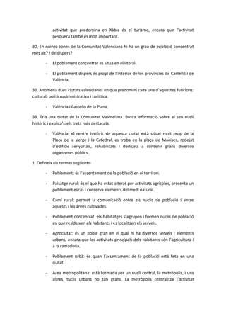 activitat que predomina en Xàbia és el turisme, encara que l’activitat
           pesquera també és molt important.

30. En quines zones de la Comunitat Valenciana hi ha un grau de població concentrat
més alt? I de dispers?

       -   El poblament concentrar es situa en el litoral.

       -   El poblament dispers és propi de l’interior de les províncies de Castelló i de
           València.

32. Anomena dues ciutats valencianes en que predomini cada una d’aquestes funcions:
cultural, politicoadministrativa i turística.

       -   València i Castelló de la Plana.

33. Tria una ciutat de la Comunitat Valenciana. Busca informació sobre el seu nucli
històric i explica’n els trets més destacats.

       -   València: el centre històric de aquesta ciutat està situat molt prop de la
           Plaça de la Verge i la Catedral, es troba en la plaça de Manises, rodejat
           d’edificis senyorials, rehabilitats i dedicats a contenir grans diversos
           organismes públics.

1. Defineix els termes següents:

       -   Poblament: és l’assentament de la població en el territori.

       -   Paisatge rural: és el que ha estat alterat per activitats agrícoles, presenta un
           poblament escàs i conserva elements del medi natural.

       -   Camí rural: permet la comunicació entre els nuclis de població i entre
           aquests i les àrees cultivades.

       -   Poblament concentrat: els habitatges s’agrupen i formen nuclis de població
           en què resideixen els habitants i es localitzen els serveis.

       -   Agrociutat: és un poble gran en el qual hi ha diversos serveis i elements
           urbans, encara que les activitats principals dels habitants són l’agricultura i
           a la ramaderia.

       -   Poblament urbà: és quan l’assentament de la població està feta en una
           ciutat.

       -   Àrea metropolitana: està formada per un nucli central, la metròpolis, i uns
           altres nuclis urbans no tan grans. La metròpolis centralitza l’activitat
 