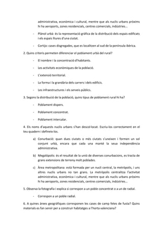 administrativa, econòmica i cultural, mentre que als nuclis urbans pròxims
           hi ha aeroports, zones residencials, centres comercials, indústries...

       -   Plànol urbà: és la representació gràfica de la distribució dels espais edificats
           i els espais lliures d’una ciutat.

       -   Cortijo: cases disgregades, que es localitzen al sud de la península ibèrica.

2. Quins criteris permeten diferenciar el poblament urbà del rural?

       -   El nombre i la concentració d’habitants.

       -   Les activitats econòmiques de la població.

       -   L’extensió territorial.

       -   La forma i la grandària dels carrers i dels edificis.

       -   Les infraestructures i els serveis públics.

3. Segons la distribució de la població, quins tipus de poblament rural hi ha?

       -   Poblament dispers.

       -   Poblament concentrat.

       -   Poblament intercalar.

4. Els noms d’aquests nuclis urbans s’han descol·locat. Escriu-los correctament en el
teu quadern i defineix-los.

       a) Conurbació: quan dues ciutats o més ciutats s’uneixen i formen un sol
          conjunt urbà, encara que cada una manté la seua independència
          administrativa.

       b) Megalòpolis: és el resultat de la unió de diverses conurbacions, es tracta de
          grans extensions de terreny molt poblades.

       c) Àrea metropolitana: està formada per un nucli central, la metròpolis, i uns
           altres nuclis urbans no tan grans. La metròpolis centralitza l’activitat
           administrativa, econòmica i cultural, mentre que als nuclis urbans pròxims
           hi ha aeroports, zones residencials, centres comercials, indústries...

5. Observa la fotografia i explica si correspon a un poble concentrat o a un de radial.

       -   Correspon a un poble radial.

6. A quines àrees geogràfiques corresponen les cases de camp fetes de fusta? Quins
materials es fan servir per a construir habitatges a l’horta valenciana?
 