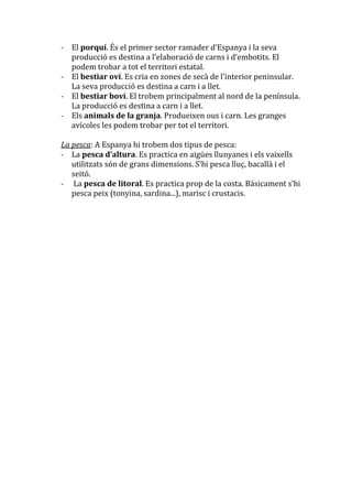 - El porquí. És el primer sector ramader d’Espanya i la seva
  producció es destina a l’elaboració de carns i d’embotits. El
  podem trobar a tot el territori estatal.
- El bestiar oví. Es cria en zones de sec{ de l’interior peninsular.
  La seva producció es destina a carn i a llet.
- El bestiar boví. El trobem principalment al nord de la península.
  La producció es destina a carn i a llet.
- Els animals de la granja. Produeixen ous i carn. Les granges
  avícoles les podem trobar per tot el territori.

La pesca: A Espanya hi trobem dos tipus de pesca:
- La pesca d’altura. Es practica en aigües llunyanes i els vaixells
   utilitzats són de grans dimensions. S’hi pesca lluç, bacall{ i el
   seitó.
- La pesca de litoral. Es practica prop de la costa. B{sicament s’hi
   pesca peix (tonyina, sardina...), marisc i crustacis.
 