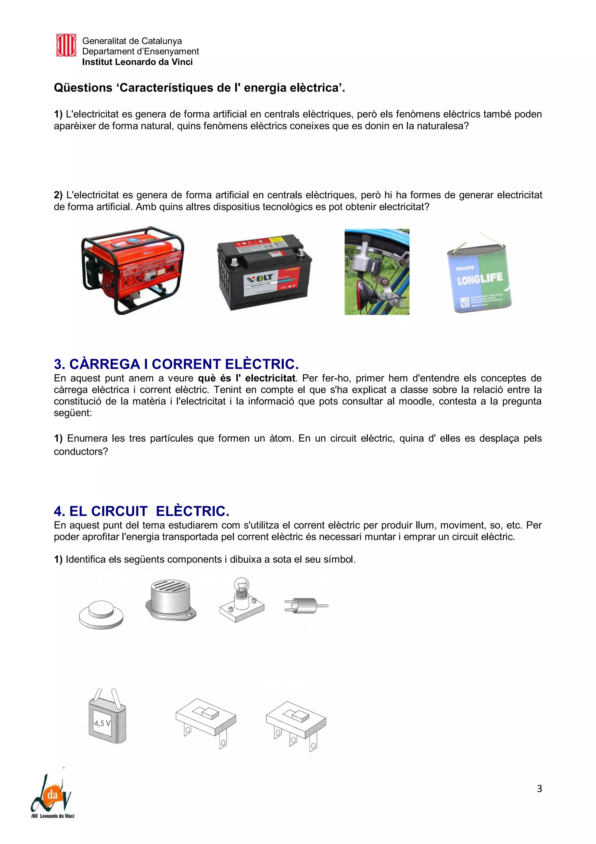 Generalitat de Catalunya
Departament d’Ensenyament
Institut Leonardo da Vinci
3
Qüestions ‘Característiques de l' energia elèctrica’.
1) L'electricitat es genera de forma artificial en centrals elèctriques, però els fenòmens elèctrics també poden
aparèixer de forma natural, quins fenòmens elèctrics coneixes que es donin en la naturalesa?
2) L'electricitat es genera de forma artificial en centrals elèctriques, però hi ha formes de generar electricitat
de forma artificial. Amb quins altres dispositius tecnològics es pot obtenir electricitat?
3. CÀRREGA I CORRENT ELÈCTRIC.
En aquest punt anem a veure què és l' electricitat. Per fer-ho, primer hem d'entendre els conceptes de
càrrega elèctrica i corrent elèctric. Tenint en compte el que s'ha explicat a classe sobre la relació entre la
constitució de la matèria i l'electricitat i la informació que pots consultar al moodle, contesta a la pregunta
següent:
1) Enumera les tres partícules que formen un àtom. En un circuit elèctric, quina d' elles es desplaça pels
conductors?
4. EL CIRCUIT ELÈCTRIC.
En aquest punt del tema estudiarem com s'utilitza el corrent elèctric per produir llum, moviment, so, etc. Per
poder aprofitar l'energia transportada pel corrent elèctric és necessari muntar i emprar un circuit elèctric.
1) Identifica els següents components i dibuixa a sota el seu símbol.
 