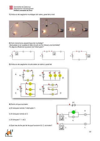 Generalitat de Catalunya
Departament d’Ensenyament
Institut Leonardo da Vinci
10
1) Indica si els següents muntatges són sèrie, paral·lel o mixt:
2) Com s'anomena aquest tipus de muntatge?
Què passa si en qualsevol dels circuits es fon (treus) una bombeta?
Té alguna influència la posició de l'interruptor?
3) Indica si els següents circuits estan en sèrie o paral·lel:
4) Escriu el que succeeix:
a) Si tanques només l' interruptor 1.
b) Si tanques només el 2.
c) Si tanques l' 1 i el 2.
d) Què has de fer per tal de que funcionin B, C i el motor?
 