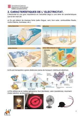 Generalitat de Catalunya
Departament d’Ensenyament
Institut Leonardo da Vinci
2
2. CARACTERÍSTIQUES DE L' ELECTRICITAT.
L'electricitat té una gran importància en l'actualitat degut a una sèrie de característiques
que la fan molt útil:
a) Es pot obtenir de diverses fonts (salts d'aigua, vent, llum solar, combustibles fòssils,
nuclis d'àtoms, biomassa, etc.).
b) Es pot transportar a grans distàncies (xarxa de transport i distribució elèctrica).
c) Pot utilitzar-se en moltes aplicacions: llum (bombeta), calor (resistència), moviment
(motor elèctric), so (brunzidor), etc.
 