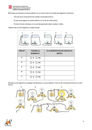 Generalitat de Catalunya
Departament d’Ensenyament
Institut Leonardo da Vinci
4
2) Perquè es produeixi el corrent elèctric en un circuit s’han de complir les següents condicions:
- Tots els seus components han d’estar connectats entre si.
- El camí que segueix el corrent elèctric no ha de ser interromput.
- El circuit ha de començar en un pol del generador (pila) i acabar a l’altre.
Observa els circuits següents i omple la taula:
CIRCUIT S'ENCÉN LA
BOMBETA?
SI LA RESPOSTA ÉS NO EXPLICA EL
MOTIU
A  SI  NO
B  SI  NO
C  SI  NO
D  SI  NO
E  SI  NO
3) Indica si els següents muntatges constitueixen un circuit elèctric. Fixa't si els components formen un camí
tancat.
 