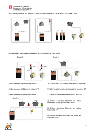 Generalitat de Catalunya
Departament d’Ensenyament
Institut Leonardo da Vinci
6
5) En els següents circuits, identifica cadascun dels components, i explica com funciona el circuit:
6) Contesta les preguntes corresponents al funcionament de cada circuit:
Circuit 1. Circuit 2.
a) Què succeeix si premem el polsador 1? a) Quin receptor funciona en seleccionar la posició A?
b) Què succeeix si alliberem el polsador 1? b) Quin receptor funciona en seleccionar la posició B?
c) Què succeeix si premem el polsador 2? c) Com s'anomena l'element de control emprat?
Circuit 3.
a) Quines bombetes il·luminen en activar
l'interruptor 2? Per què succeeix això?
b) Quines bombetes il·luminen en activar
l'interruptor 1?
c) Quines bombetes il·luminen en activar els
dos interruptors?
 