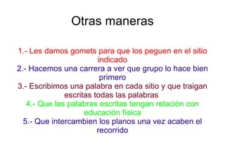 Otras maneras 1.- Les damos gomets para que los peguen en el sitio indicado 2.- Hacemos una carrera a ver que grupo lo hace bien primero 3.- Escribimos una palabra en cada sitio y que traigan escritas todas las palabras  4.- Que las palabras escritas tengan relación con educación física 5.- Que intercambien los planos una vez acaben el recorrido 