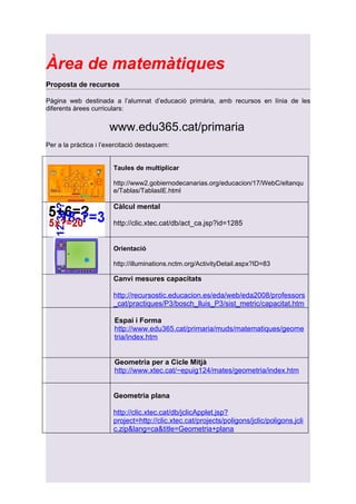 Àrea de matemàtiques
Proposta de recursos

Pàgina web destinada a l’alumnat d’educació primària, amb recursos en línia de les
diferents àrees curriculars:


                      www.edu365.cat/primaria
Per a la pràctica i l’exercitació destaquem:


                        Taules de multiplicar

                        http://www2.gobiernodecanarias.org/educacion/17/WebC/eltanqu
                        e/Tablas/TablasIE.html

                        Càlcul mental

                        http://clic.xtec.cat/db/act_ca.jsp?id=1285


                        Orientació

                        http://illuminations.nctm.org/ActivityDetail.aspx?ID=83

                        Canvi mesures capacitats

                        http://recursostic.educacion.es/eda/web/eda2008/professors
                        _cat/practiques/P3/bosch_lluis_P3/sist_metric/capacitat.htm

                        Espai i Forma
                        http://www.edu365.cat/primaria/muds/matematiques/geome
                        tria/index.htm


                        Geometria per a Cicle Mitjà
                        http://www.xtec.cat/~epuig124/mates/geometria/index.htm


                        Geometria plana

                        http://clic.xtec.cat/db/jclicApplet.jsp?
                        project=http://clic.xtec.cat/projects/poligons/jclic/poligons.jcli
                        c.zip&lang=ca&title=Geometria+plana
 