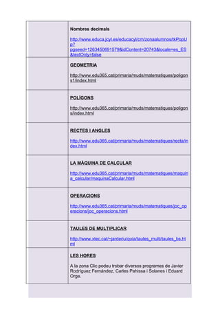 Nombres decimals

http://www.educa.jcyl.es/educacyl/cm/zonaalumnos/tkPopU
p?
pgseed=1263450691579&idContent=20743&locale=es_ES
&textOnly=false

GEOMETRIA

http://www.edu365.cat/primaria/muds/matematiques/poligon
s1/index.html


POLÍGONS

http://www.edu365.cat/primaria/muds/matematiques/poligon
s/index.html


RECTES I ANGLES

http://www.edu365.cat/primaria/muds/matematiques/recta/in
dex.html


LA MÀQUINA DE CALCULAR

http://www.edu365.cat/primaria/muds/matematiques/maquin
a_calcular/maquinaCalcular.html


OPERACIONS

http://www.edu365.cat/primaria/muds/matematiques/joc_op
eracions/joc_operacions.html


TAULES DE MULTIPLICAR

http://www.xtec.cat/~jarderiu/quia/taules_multi/taules_bs.ht
ml

LES HORES

A la zona Clic podeu trobar diversos programes de Javier
Rodríguez Fernández, Carles Pahissa i Solanes i Eduard
Orge.
 