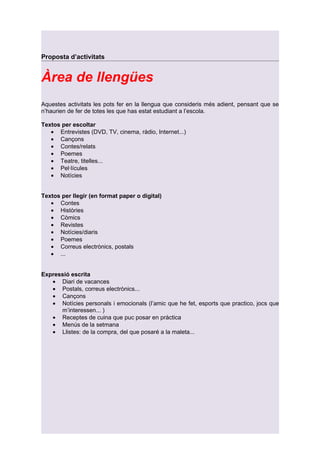 Proposta d’activitats


Àrea de llengües
Aquestes activitats les pots fer en la llengua que consideris més adient, pensant que se
n’haurien de fer de totes les que has estat estudiant a l’escola.

Textos per escoltar
   • Entrevistes (DVD, TV, cinema, ràdio, Internet...)
   • Cançons
   • Contes/relats
   • Poemes
   • Teatre, titelles...
   • Pel·lícules
   • Notícies


Textos per llegir (en format paper o digital)
   • Contes
   • Històries
   • Còmics
   • Revistes
   • Notícies/diaris
   • Poemes
   • Correus electrònics, postals
   • ...


Expressió escrita
   • Diari de vacances
   • Postals, correus electrònics...
   • Cançons
   • Notícies personals i emocionals (l’amic que he fet, esports que practico, jocs que
      m’interessen... )
   • Receptes de cuina que puc posar en pràctica
   • Menús de la setmana
   • Llistes: de la compra, del que posaré a la maleta...
 