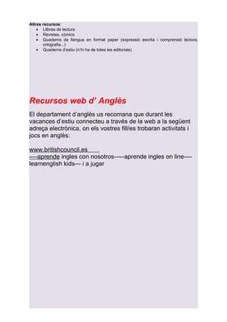 Altres recursos:
    • Llibres de lectura
    • Revistes, còmics
    • Quaderns de llengua en format paper (expressió escrita i comprensió lectora,
       ortografia...)
    • Quaderns d’estiu (n’hi ha de totes les editorials)




Recursos web d’ Anglès
El departament d’anglès us recomana que durant les
vacances d’estiu connecteu a través de la web a la següent
adreça electrònica, on els vostres fill/es trobaran activitats i
jocs en anglès:

www.britishcouncil.es
----aprende ingles con nosotros-----aprende ingles on line----
learnenglish kids--- i a jugar
 