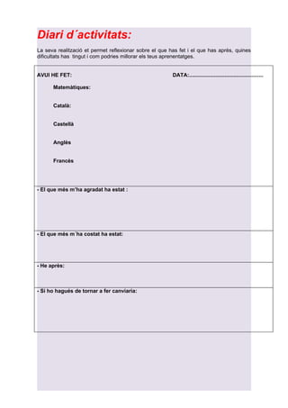 Diari d´activitats:
La seva realització et permet reflexionar sobre el que has fet i el que has après, quines
dificultats has tingut i com podries millorar els teus aprenentatges.


AVUI HE FET:                                            DATA:..................................................

      Matemàtiques:


      Català:


      Castellà


      Anglès


      Francès




- El que més m’ha agradat ha estat :




- El que més m´ha costat ha estat:




- He après:



- Si ho hagués de tornar a fer canviaria:
 