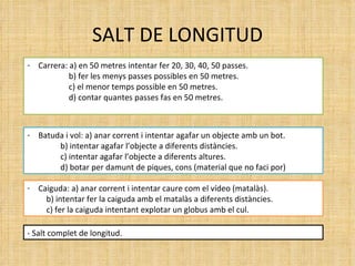 SALT DE LONGITUD Carrera: a) en 50 metres intentar fer 20, 30, 40, 50 passes. b) fer les menys passes possibles en 50 metres. c) el menor temps possible en 50 metres. d) contar quantes passes fas en 50 metres. Batuda i vol: a) anar corrent i intentar agafar un objecte amb un bot.   b) intentar agafar l’objecte a diferents distàncies.   c) intentar agafar l’objecte a diferents altures.   d) botar per damunt de piques, cons (material que no faci por) Caiguda: a) anar corrent i intentar caure com el vídeo (matalàs).   b) intentar fer la caiguda amb el matalàs a diferents distàncies.   c) fer la caiguda intentant explotar un globus amb el cul. - Salt complet de longitud. 