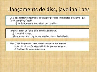 Llançaments de disc, javelina i pes Disc: a) Realitzar llançaments de disc per parelles amb pilotes d’escuma i que l’altre company l’agafi. b) Fer llançaments amb frisbis per parelles.  Javelina: a) Fer un “pilla pilla” corrent de costat.   b) El joc de l’aranya.   c) llançament amb piques per parelles mirant la distància. Pes: a) Fer llançaments amb pilotes de tennis per parelles b) Joc de pilotes fora (posició de llançament de pes). c) Realitzar llançaments de pes. 