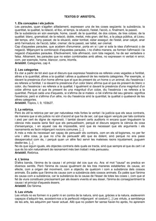 TEXTOS D’ ARISTÒTIL

1. Els conceptes i els judicis
Les paraules, quan s'agafen aïlladament, expressen una de les coses següents: la substància, la
quantitat, la qualitat, la relació, el lloc, el temps, la situació, l'estat, l'acció, o, finalment, la passió.
De la substància en són exemple, home, cavall; de la quantitat, de dos colzes, de tres colzes; de la
qualitat: blanc, gramatical; de la relació, doble, meitat, més gran; del lloc, a la plaça pública, al Liceu;
del temps, ahir, l'any passat; de la situació, estar tombat, estar assegut; de l'estat, anar calçat, anar
amb l'armadura; de l'acció, tallar, cremar; de la passió, ser tallat, ser cremat.
Cap d'aquestes paraules, que acabem d'enumerar, porta en si i per si sola la idea d'afirmació o de
negació. Mitjançant la combinació d'aquestes paraules, i no d'altra manera, es formen l'afirmació i la
negació d'aquestes paraules. Efectivament, tota afirmació, com tota negació, ha de ser vertadera o
falsa. Altrament, les paraules que no estan combinades amb altres, no expressen ni veritat ni error;
com, per exemple, home, blancor, corre, triomfa.
Aristòtil, Categories, cap 4.

2. Les categories
Es clar a partir de tot això que el discurs que expressa l'essència es refereix unes vegades a l'entitat,
altres a la quantitat, altres a la qualitat i altres a qualsevol de les restants categories. Per exemple, si
davant la presència d'un home afirma que el que és present és un home o un animal, diu l'essència i
es refereix a l'entitat. I si davant la presència d'un color blanc afirma que el que és present és blanc o
color, diu l'essència i es refereix a la qualitat. I igualment si davant la presència d'una magnitud d'un
colze afirma que el que és present és una magnitud d'un colze, diu l'essència i es refereix a la
quantitat. Perquè cada una d'aquests, si s'afirma de si mateix -o bé s'afirma del seu gènere- significa
l'essència; però si s'afirma d'un altre, no diu l'essència sinó la quantitat, la qualitat o qualsevol de les
altres categories.
Aristòtil, Tòpics, I, 9, 103b27.

3. La retòrica.
Però és útil la retòrica per ser per naturalesa més fortes la veritat i la justícia que els seus contraris,
de manera que si els judicis no són d’acord al que ha de ser, cal que siguin vençuts per tals contraris
i això per cert és digne de reprensió. I també davant certs auditoris ni encara quan tinguéssim la
ciència més exacta seria fàcil que els persuadíssim, perquè el discurs segons la ciència és cosa
d’ensenyança, i en aquest cas és impossible, sinó que és necessari que els arguments i els
raonaments es facin mitjançant nocions comunes. [...]
A més a més és necessari ser capaç de persuadir els contraris, com en els sil·logismes, no per fer
una i altra cosa, ja que no s’ha de persuadir allò que és dolent, sinó perquè no ens passi
desapercebut com és, i perquè quan un altre faci servir les mateixes raons injustament, puguem
desfer-les. [...]
No és que siguin iguals, els objectes contraris dels quals es tracta, sinó que sempre el que és cert i el
que és bo són naturalment de raonament més ben trabat i més persuasiu.
Aristòtil, Retòrica.

4. L’ànima
D'altra banda, l'ànima és la causa i el principi del cos que viu. Ara: el mot "causa" es predica en
diversos sentits. Però l'ànima és causa igualment de les tres maneres establertes: és causa, en
efecte, com a origen del moviment, com a objectiu de quelcom i com a substància dels cossos
animats. És palès que l'ànima és causa com a substància dels cossos animats. És palès que l'ànima
és causa com a substància, car la substància és la causa de l'ésser de totes les coses i, com que el
fet de viure constitueix precisament per als éssers vivents el seu ésser, l'ànima és consegüentment la
causa i el principi d'aquests éssers.
Aristòtil, De l'ànima.

5. Les virtuts
Les virtuts no es formen ni a partir ni en contra de la natura, sinó que, gràcies a la natura, esdevenim
capaços d’adquirir-les, acostant-nos a la perfecció mitjançant el costum [...] Les virtuts, a semblança
de les arts, les adquirim per haver actuat. Allò que no podem fer sense haver-ho après, ho aprenem
 