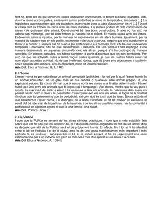 fent-ho, com ara els qui construint cases esdevenen constructors, o tocant la cítara, citaristes. Així,
duent a terme accions justes, esdevenim justos; portant-ne a terme de temperades, temperats [...] Els
legisladors aconsegueixen que els ciutadans esdevinguin bons a base d’acostumar-los-hi [...] Tocant
la cítara tant es formen els bons com els mals citaristes. I el mateix podem dir dels constructors de
cases i de qualsevol altre artesà. Construint-les bé farà bons constructors. Si això no fos així, no
caldria cap mestratge, per tal com tothom ja naixeria bo o dolent. El mateix passa amb les virtuts.
Esdevenim justos o injustos, per la manera de captenir-nos en els afers humans. Igualment, per la
manera de captenir-nos en els perills, esdevenim valerosos o porucs, segons que ens acostumem a
témer o a confiar. El mateix cal dir quan a les apetències o als rampells d’ira: n’hi ha que esdevenen
temperats i mansuets; n’hi ha que desenfrenats i iracunds. Els uns perquè s’han captingut d’una
manera determinada en aquestes circumstàncies; els altres, perquè s’hi ha captingut de manera
contrària. En poques paraules, els hàbits s’originen a partir d’activitats que els són semblants. Per
això cal que les activitats dutes a terme tinguin certes qualitats, ja que els nostres hàbits seran tal
com siguin aquestes activitat. No és pas irrellevant, doncs, que de joves ens acostumem a captenir-
nos d’aquesta altra manera, ans és important, millor dit fonamentalíssim.
Aristòtil, Ètica a Nicòmac, II, 1, 1103
6. L’home
L’ésser humà és per naturalesa un animal comunitari (politikón). I la raó per la qual l’ésser humà és
un animal comunitari, en un grau més alt que l’abella o qualsevol altre animal gregari, té una
explicació evident. És comú afirmar que la natura no fa res sense una finalitat determinada i l’ésser
humà és l’únic entre els animals que té logos (raó i llenguatge). Així doncs, mentre que la veu pura i
simple és expressió de dolor o plaer i és comunica a tots els animals, la naturalesa dels quals els
permet sentir dolor o plaer i la possibilitat d’assenyalar-se’l els uns als altres, el logos té la finalitat
d’indicar què és convenient o què és perjudicial, així com què és just i què és injust. Doncs això és el
que caracteritza l’ésser humà, i el distingeix de la resta d’animals: el fet de posseir en exclusiva el
sentit del bé i del mal, de la justícia i de la injustícia, i de les altres qualitats morals. I és la comunitat i
participació en aquestes coses el que fa una família i una ciutat.
Aristòtil, Política, Llibre I.

7. La política
I com que la Política es serveix de les altres ciències pràctiques, i com que a més estableix lleis
sobre què cal fer i de què cal abstenir-se, el fi d'aquesta ciència englobarà els fins de les altres; d'on
es dedueix que el fi de la Política serà el bé pròpiament humà. En efecte, fins i tot si hi ha identitat
entre el bé de l'individu i el de la ciutat, amb tot és una tasca manifestament més important i més
perfecta la de conèixer i salvaguardar el bé de la ciutat; perquè el bé és segurament una cosa
estimable fins per a un individu sol, però és més bell i més diví aplicat a una nació o a ciutats.
Aristòtil Ètica a Nicòmac, A, 1094 b
 