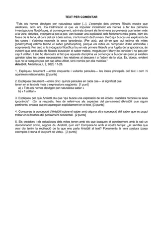 TEXT PER COMENTAR

 "Tots els homes desitgen per naturalesa saber [...]. L'exemple dels primers filòsofs mostra que
aleshores, com ara, fou l'admiració el que va impulsar inicialment els homes a fer les primeres
investigacions filosòfiques; al començament, admirats davant els fenòmens sorprenents que tenien més
a la vora; després, avançant a poc a poc, van buscar una explicació dels fenòmens més grans, com les
fases de la lluna, el curs del sol i dels astres, i la formació de l'univers. Però qui busca una explicació de
les coses i s'admira reconeix la seva ignorància. (Per això, pot dir-se que qui estima els mites
[philómythos] estima també el saber [philósophos], perquè els mites es composen d'allò admirable i
sorprenent). Per tant, si la indagació filosòfica fou en els primers filòsofs una fugida de la ignorància, és
evident que amb això els filòsofs buscaven el saber mateix, moguts per l'afany de conèixer i no pas per
cap fi utilitari. I així ho demostra el fet que aquesta disciplina va començar a buscar-se quan ja existien
gairebé totes les coses necessàries i les relatives al descans i a l'adorn de la vida. És, doncs, evident
que no la busquen pas per cap altra utilitat, sinó només per ella mateixa."
Aristòtil, Metafísica, I, 2, 982b 11-28.

1, Expliqueu breument —entre cinquanta i vuitanta paraules— les idees principals del text i com hi
apareixen relacionades. [2 punts]

2. Expliqueu breument —entre cinc i quinze paraules en cada cas— el significat que
tenen en el text els mots o expressions següents: [1 punt]
   a) « Tots els homes desitgen per naturalesa saber »
   b) « fi utilitari»

3. Expliqueu per què Aristòtil diu que “qui busca una explicació de les coses i s'admira reconeix la seva
ignorància” (En la resposta, heu de referir-vos als aspectes del pensament dAristòtil que siguin
pertinents, encara que no apareguin explícitament en el text.) [3 punts]

4. Compareu la concepció d’Aristòtil sobre el saber amb alguna altra concepció del saber que es pugui
trobar en la història del pensament occidental. [2 punts]

5. Els creadors i els estudiosos dels mites tenen amb els que busquen el coneixement amb la raó un
denominador comú, segons diu Aristòtil, quin és? Compara-ho amb el nostre temps: ¿et sembla que
avui dia tenim la motivació de la que ens parla Aristòtil al text? Fonamenta la teva postura (posa
exemples i raona el teu punt de vista).. [2 punts]
 