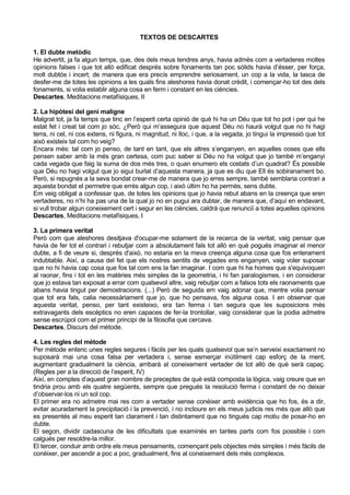 TEXTOS DE DESCARTES

1. El dubte metòdic
He advertit, ja fa algun temps, que, des dels meus tendres anys, havia admès com a vertaderes moltes
opinions falses i que tot allò edificat després sobre fonaments tan poc sòlids havia d’ésser, per força,
molt dubtós i incert; de manera que era precís emprendre seriosament, un cop a la vida, la tasca de
desfer-me de totes les opinions a les quals fins aleshores havia donat crèdit, i començar-ho tot des dels
fonaments, si volia establir alguna cosa en ferm i constant en les ciències.
Descartes, Meditacions metafísiques, II

2. La hipòtesi del geni maligne
Malgrat tot, ja fa temps que tinc en l’esperit certa opinió de què hi ha un Déu que tot ho pot i per qui he
estat fet i creat tal com jo sóc, ¿Però qui m’assegura que aquest Déu no haurà volgut que no hi hagi
terra, ni cel, ni cos extens, ni figura, ni magnitud, ni lloc, i que, a la vegada, jo tingui la impressió que tot
això existeix tal com ho veig?
Encara més: tal com jo penso, de tant en tant, que els altres s’enganyen, en aquelles coses que ells
pensen saber amb la més gran certesa, com puc saber si Déu no ha volgut que jo també m’enganyi
cada vegada que faig la suma de dos més tres, o quan enumero els costats d’un quadrat? És possible
que Déu no hagi volgut que jo sigui burlat d’aquesta manera, ja que es diu que Ell és sobiranament bo.
Però, si repugnés a la seva bondat crear-me de manera que jo erres sempre, també semblaria contrari a
aquesta bondat el permetre que errés algun cop, i això últim ho ha permès, sens dubte.
Em veig obligat a confessar que, de totes les opinions que jo havia rebut abans en la creença que eren
vertaderes, no n’hi ha pas una de la qual jo no en pugui ara dubtar, de manera que, d’aquí en endavant,
si vull trobar algun coneixement cert i segur en les ciències, caldrà que renunciï a totes aquelles opinions
Descartes, Meditacions metafísiques, I

3. La primera veritat
Però com que aleshores desitjava d'ocupar-me solament de la recerca de la veritat, vaig pensar que
havia de fer tot el contrari i rebutjar com a absolutament fals tot allò en què pogués imaginar el menor
dubte, a fi de veure si, després d'això, no estaria en la meva creença alguna cosa que fos enterament
indubtable. Així, a causa del fet que els nostres sentits de vegades ens enganyen, vaig voler suposar
que no hi havia cap cosa que fos tal com ens la fan imaginar. I com que hi ha homes que s'equivoquen
al raonar, fins i tot en les matèries més simples de la geometria, i hi fan paralogismes, i en considerar
que jo estava tan exposat a errar com qualsevol altre, vaig rebutjar com a falsos tots els raonaments que
abans havia tingut per demostracions. (...) Però de seguida em vaig adonar que, mentre volia pensar
que tot era fals, calia necessàriament que jo, que ho pensava, fos alguna cosa. I en observar que
aquesta veritat, penso, per tant existeixo, era tan ferma i tan segura que les suposicions més
extravagants dels escèptics no eren capaces de fer-la trontollar, vaig considerar que la podia admetre
sense escrúpol com el primer principi de la filosofia que cercava.
Descartes, Discurs del mètode.

4. Les regles del mètode
Per mètode entenc unes regles segures i fàcils per les quals qualsevol que se’n serveixi exactament no
suposarà mai una cosa falsa per vertadera i, sense esmerçar inútilment cap esforç de la ment,
augmentant gradualment la ciència, arribarà al coneixement vertader de tot allò de què serà capaç.
(Regles per a la direcció de l’esperit, IV)
Així, en comptes d’aquest gran nombre de preceptes de què està composta la lògica, vaig creure que en
tindria prou amb els quatre següents, sempre que pregués la resolució ferma i constant de no deixar
d’observar-los ni un sol cop.
El primer era no admetre mai res com a vertader sense conèixer amb evidència que ho fos, és a dir,
evitar acuradament la precipitació i la prevenció, i no incloure en els meus judicis res més que allò que
es presentés al meu esperit tan clarament i tan distintament que no tingués cap motiu de posar-ho en
dubte.
El segon, dividir cadascuna de les dificultats que examinés en tantes parts com fos possible i com
calgués per resoldre-la millor.
El tercer, conduir amb ordre els meus pensaments, començant pels objectes més simples i més fàcils de
conèixer, per ascendir a poc a poc, gradualment, fins al coneixement dels més complexos.
 