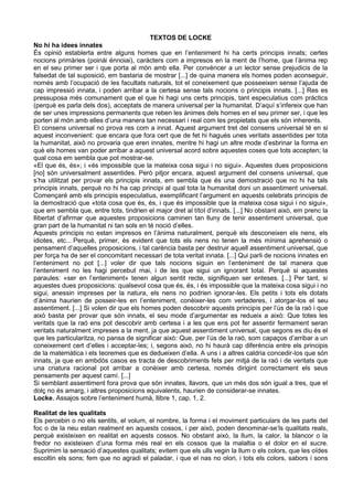 TEXTOS DE LOCKE
No hi ha idees innates
És opinió establerta entre alguns homes que en l’enteniment hi ha certs principis innats; certes
nocions primàries (poinái énnoiai), caràcters com a impresos en la ment de l’home, que l’ànima rep
en el seu primer ser i que porta al món amb ella. Per convèncer a un lector sense prejudicis de la
falsedat de tal suposició, em bastaria de mostrar [...] de quina manera els homes poden aconseguir,
només amb l’ocupació de les facultats naturals, tot el coneixement que posseeixen sense l’ajuda de
cap impressió innata, i poden arribar a la certesa sense tals nocions o principis innats. [...] Res es
pressuposa més comunament que el que hi hagi uns certs principis, tant especulatius com pràctics
(perquè es parla dels dos), acceptats de manera universal per la humanitat. D’aquí s’infereix que han
de ser unes impressions permanents que reben les ànimes dels homes en el seu primer ser, i que les
porten al món amb elles d’una manera tan necessari i real com les propietats que els són inherents.
El consens universal no prova res com a innat. Aquest argument tret del consens universal té en si
aquest inconvenient: que encara que fora cert que de fet hi hagués unes veritats assentides per tota
la humanitat, això no provaria que eren innates, mentre hi hagi un altre mode d’esbrinar la forma en
què els homes van poder arribar a aquest universal acord sobre aquestes coses que tots accepten; la
qual cosa em sembla que pot mostrar-se.
«El que és, és»; i «és impossible que la mateixa cosa sigui i no sigui». Aquestes dues proposicions
[no] són universalment assentides. Però pitjor encara, aquest argument del consens universal, que
s’ha utilitzat per provar els principis innats, em sembla que és una demostració que no hi ha tals
principis innats, perquè no hi ha cap principi al qual tota la humanitat doni un assentiment universal.
Començaré amb els principis especulatius, exemplificant l’argument en aquests celebrats principis de
la demostració que «tota cosa que és, és, i que és impossible que la mateixa cosa sigui i no sigui»,
que em sembla que, entre tots, tindrien el major dret al títol d’innats. [...] No obstant això, em prenc la
llibertat d’afirmar que aquestes proposicions caminen tan lluny de tenir assentiment universal, que
gran part de la humanitat ni tan sols en té noció d’elles.
Aquests principis no estan impresos en l’ànima naturalment, perquè els desconeixen els nens, els
idiotes, etc... Perquè, primer, és evident que tots els nens no tenen la més mínima aprehensió o
pensament d’aquelles proposicions, i tal carència basta per destruir aquell assentiment universal, que
per força ha de ser el concomitant necessari de tota veritat innata. [...] Qui parli de nocions innates en
l’enteniment no pot [...] voler dir que tals nocions siguin en l’enteniment de tal manera que
l’enteniment no les hagi percebut mai, i de les que sigui un ignorant total. Perquè si aquestes
paraules: «ser en l’enteniment» tenen algun sentit recte, signifiquen ser enteses. [...] Per tant, si
aquestes dues proposicions: qualsevol cosa que és, és, i és impossible que la mateixa cosa sigui i no
sigui, anessin impreses per la natura, els nens no podrien ignorar-les. Els petits i tots els dotats
d’ànima haurien de posseir-les en l’enteniment, conèixer-les com vertaderes, i atorgar-los el seu
assentiment. [...] Si volen dir que els homes poden descobrir aquests principis per l’ús de la raó i que
això basta per provar que són innats, el seu mode d’argumentar es redueix a això: Que totes les
veritats que la raó ens pot descobrir amb certesa i a les que ens pot fer assentir fermament seran
veritats naturalment impreses a la ment, ja que aquest assentiment universal, que segons es diu és el
que les particularitza, no pansa de significar això: Que, per l’ús de la raó, som capaços d’arribar a un
coneixement cert d’elles i acceptar-les; i, segons això, no hi haurà cap diferència entre els principis
de la matemàtica i els teoremes que es dedueixen d’ella. A uns i a altres caldria concedir-los que són
innats, ja que en ambdós casos es tracta de descobriments fets per mitjà de la raó i de veritats que
una criatura racional pot arribar a conèixer amb certesa, només dirigint correctament els seus
pensaments per aquest camí. [...]
Si semblant assentiment fora prova que són innates, llavors, que un més dos són igual a tres, que el
dolç no és amarg, i altres proposicions equivalents, haurien de considerar-se innates.
Locke, Assajos sobre l’enteniment humà, llibre 1, cap. 1, 2.

Realitat de les qualitats
Els percebin o no els sentits, el volum, el nombre, la forma i el moviment particulars de les parts del
foc o de la neu estan realment en aquests cossos, i per això, poden denominar-se’ls qualitats reals,
perquè existeixen en realitat en aquests cossos. No obstant això, la llum, la calor, la blancor o la
fredor no existeixen d’una forma més real en els cossos que la malaltia o el dolor en el sucre.
Suprimim la sensació d’aquestes qualitats; evitem que els ulls vegin la llum o els colors, que les oïdes
escoltin els sons; fem que no agradi el paladar, i que el nas no olori, i tots els colors, sabors i sons
 