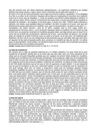 des del moment que són idees particulars desapareixeran i se suprimiran totalment per quedar
reduïts a les seves causes, o sigui, volum, forma i moviment de les parts dels cossos. [...]
El volum d’un tros de sucre pot produir-nos la idea d’una forma rodona o quadrada i, si es desplaça
d’un lloc a un altre, la de moviment. Aquesta última idea ens representa el moviment com realment
ocorre en el sucre que es desplaça. [...] Això és quelcom que tothom estarà disposat a admetre. A
més, pel seu volum, forma, textura i moviment de les seves parts, el sucre pot produir en nosaltres la
sensació de malestar i, de vegades, la de dolor agut, a causa d’un còlic. Tothom estarà disposat a
admetre, així mateix, que aquestes idees de malestar i de dolor no estan en el sucre, sinó que són
efectes de les seves operacions en nosaltres i que, quan no les percebem, no estan en cap part. [...]
Considerem els colors vermell i verd en el pòrfir, impedim que la llum caigui sobre ell i
desapareixeran els seus colors, i no es produiran aquestes idees en nosaltres. En el moment en què
la llum torni, es produiran novament en nosaltres aquestes idees: pot algú pensar que va haver-hi un
canvi real en el pòrfir per la presència i absència de la llum, i que les idees de blancor i de vermell
estan en realitat en el pòrfir il·luminat, quan, en estar a la foscor, no té cap color i és totalment pla?
Realment, de dia o de nit, té una configuració tal de partícules que pot, pel reflex dels rajos de la llum
en algunes de les parts d’aquesta pedra dura, provocar en nosaltres la idea de vermell, i en altres
parts, la idea del blanc. Però el blanc i el vermell no estan mai en el pòrfir, sinó únicament una textura
tal que pot produir-nos semblants sensacions.
Locke, Assaig sobre l’enteniment humà, l.2, cap. 8, n. 17,18,19

La idea de substància
De manera que si algú es proposa examinar-se a si mateix respecte a la seva noció de la pura
substància en general, trobarà que no té sobre ella cap altra idea, sinó una mera suposició de no
saber què és el suport d’aquelles qualitats que són capaços de produir idees simples en nosaltres;
qualitats que normalment són anomenades accidentals. Si es pregunta a algú quin és el subjecte pel
qual el color o el pes són inherents, no podrà respondre sinó que són les parts sòlides i extenses; i si
se li pregunta què és allò al que la solidesa i l’extensió són inherents, no estarà en millor situació que
la de l’indi abans esmentat, que en dir que al món el suportava un gran elefant, li va ser preguntat
que en què es recolzava, al seu torn, l’esmentat elefant. A això va respondre que es recolzava en
una gran tortuga; però com va insistir a preguntar-li sobre què es recolzava aquesta tortuga
d’aquestes espatlles tan grans, va respondre que era en quelcom que ell no sabia. El mateix ocorre
en l’afer del que ens estem ocupant, que en tots els altres casos en què s’empren paraules sense
tenir unes idees clares i distintes; llavors parlem com a nens que, en ser preguntats què és tal o tal
cosa que desconeixen, donen immediatament aquesta resposta satisfactòria: que és «quelcom», la
qual cosa en veritat no significa, quan s’empra d’aquesta manera bé pel nens o pels homes, sinó que
no saben quina cosa és, i encara que allò sobre el que diuen tenir algun coneixement i del que
parlen, és quelcom del que no tenen cap idea distinta, de manera que estan respecte a això en una
ignorància total i en una foscor absoluta. Per tant, la idea que tenim i a la que donem el nom de
substància, com no és res sinó el suposat suport, però desconegut, d’aquelles qualitats que trobem
que existeixen, i de les que imaginem que no poden subsistir sine re substante, sense res que les
suporti, denominem a aquest suport substància; la qual, segons el vertader sentit de la paraula,
significa, en el nostre idioma, allò que està sota o el que suporta.
Locke, Assaig sobre l’enteniment humà l.2, cap. 23, n. 2.

L’estat de natura
Per comprendre què és el dret en poder polític i quin és el seu vertader origen hem de considerar
quin és l’estat en què els homes es troben per natura, que no és un altre que un estat de perfecta
llibertat per ordenar les seves accions i disposar de les seves pertinences i persones segons
considerin convenient, dins els límits imposats per la llei natural, sense necessitat de demanar
llicència ni dependre de la voluntat d’una altra persona.
És també un estat d’igualtat, dins el qual tot poder i tota jurisdicció són recíprocs, sense que ningú
tingui més que un altre, ja que no hi ha res més evident que el que criatures de la mateixa espècie i
rang, nascuts en total promiscuïtat, per gaudir dels mateixos avantatges naturals i emprar les
mateixes facultats, haurien de ser també iguals entre si, sense subordinació ni cap subjecció, a
menys que el Senyor i Amo de tots ells, mitjançant una declaració explícita de la seva voluntat,
hagués situat a algun per sobre dels altres, conferint-li, mitjançant un nomenament evident i clar, un
dret indubtable al domini i a la sobirania. [...]
 