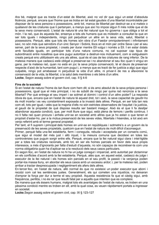 Ara bé, malgrat que es tracta d’un estat de llibertat, això no vol dir que sigui un estat d’absoluta
llicència; perquè, encara que l’home que es troba en tal estat gaudeix d’una llibertat incontrolable per
disposar de la seva persona o possessions, amb tot, manca de llibertat per destruir-se a si mateix o
qualsevol de les criatures que li pertanyen, a menys que així ho imposi algun fi més noble que el de
la seva mera conservació. L’estat de natura té una llei natural que ho governa i que obliga a tot el
món. I la raó, que és aquesta llei, ensenya a tots els humans que es molestin a consultar-la que en
ser tots iguals i independents, ningú pot perjudicar un altre en la seva vida, salut, llibertat o
possessions. Perquè, atès que tots els homes són obra d’un Faedor omnipotentment i infinitament
savi, no són més que servidors d’un únic Senyor i Sobirà, llocs en el món per ordre Seva i per al seu
servei, part de la seva propietat, i creats per durar mentre Ell vulgui i només a Ell. I en estar dotats
amb facultats iguals, en participar tots d’una natura comuna, no cal suposar cap tipus de
subordinació entre nosaltres que ens pugui autoritzar a destruir-nos mútuament, com si estiguéssim
creats perquè ens utilitzéssim els uns als altres, qual és el cas de les criatures de rang inferior. De la
mateixa manera que cadascú està obligat a preservar-se i no abandonar el seu lloc quan li vingui en
gana, per la mateixa raó, quan no està en joc la seva pròpia conservació, té el deure de preservar
respecte d’això de la humanitat, tant com pugui i, a menys que es tracti de fer justícia a algú que sigui
culpable, ningú pot arrabassar ni perjudicar la vida d’un altre, ni privar-li de res a afavoreixi la
conservació de la vida, la llibertat, o la salut dels membres o els béns d’un altre.
Locke, Segon assaig sobre el govern civil, cap. II § 4-6

Fins de la societat
Si en l’estat de natura l’home és tan lliure com hem dit; si és amo absolut de la seva pròpia persona i
possessions, igual que el més principal, i no és súbdit de ningú per quina raó renúncia a la seva
llibertat? Per què entrega el seu imperi i se sotmet al domini i control d’un altre poder? La resposta
òbvia és que, encara que en l’estat de natura té aquest dret, tot i això, la seva capacitat de gaudir-ho
és molt incerta i es veu constantment exposada a la invasió dels altres. Perquè, en ser tots tan reis
com ell, tots per igual, i atès que la majoria d’ells no són estrictes observadors de l’equitat i la justícia,
el gaudi de la propietat de què disposa resulta ser bastant insegur. Això és el que li fa desitjar
abandonar aquesta condició, que, per molt lliure que sigui, està plena de temors i perills continus. I
no li falta raó quan procura i anhela unir-se en societat amb altres que ja ho estan o que tenen el
propòsit d’estar-ho, per a la mútua preservació de les seves vides, llibertats i hisendes, a tot això em
venjo referint amb el terme general propietat.
Per tant, el fi suprem i principal dels homes en unir-se en repúbliques i sotmetre’s a un govern és la
preservació de les seves propietats, quelcom que en l’estat de natura és molt difícil d’aconseguir.
Primer, perquè falta una llei establerta, ferm i coneguda, rebuda i acceptada per un consens comú,
que sigui el model del més just i allò injust, i la mesura comuna que decideixi en totes les
controvèrsies que puguin sorgir entre ells. Perquè, encara que la llei natural sigui clara i intel·ligible
per a totes les criatures racionals, amb tot, en ser els homes parcials en favor dels seus propis
interessos, a més d’ignorants per falta d’estudi d’aquesta, no són capaços de reconèixer-la com una
norma obligatòria quan ha d’aplicar-se a la resolució dels seus casos particulars.
En segon lloc, en l’estat de natura no hi ha un jutge conegut i imparcial, amb autoritat per dictaminar
en els conflictes d’acord amb la llei establerta. Perquè, atès que, en aquest estat, cadascú és jutge i
executor de la llei natural i els homes són parcials en el seu profit, la passió i la venjança poden
portar-los massa lluny, en abordar els seus casos amb un excessiu ardor; i, per la mateixa raó, poden
arribar a tractar despreocupada i negligentment els afers dels altres.
En tercer lloc, en l’estat de natura, allò normal és que no existeixi un poder executor que aboni i
recolzi com cal les sentències justes. Generalment, els qui cometen una injustícia, no deixaran
d’emprar la força per dur a terme el seu propòsit. Aquesta resistència fa que el càstig sigui, amb
freqüència, perillós, i no és rar que resulti fatal per a aquells que intenten que es compleixi.
De manera que els éssers humans, malgrat tots els avantatges de l’estat de natura, es troben en una
pèssima condició mentre es troben en ell, amb la qual cosa, es veuen ràpidament portats a ingressar
en societat.
Locke,Segon assaig sobre el govern civil, cap. IX § 123-127
 