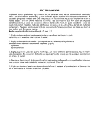 TEXT PER COMENTAR

Suposem, doncs, que la ment sigui, com es diu, un paper en blanc, net de tota instrucció, sense cap
idea. Com arriba llavors a tenir-la? [...] D'on extreu tot aquest material de la raó i del coneixement? A
aquestes preguntes contesto amb una sola paraula: de l'experiència; heus aquí el fonament de tot el
nostre saber, i d'on en última instància es deriva: «les observacions que fem sobre els objectes
sensibles externs, o sobre les operacions internes de la nostra ment, les quals percebem, i sobre les
quals reflexionem nosaltres mateixos, són les que proveeixen a la nostra entesa de tots els materials
del pensar». Aquestes són les dues fonts de coneixement d'on parteixen totes les idees que tenim o
que podem tenir de manera natural.
Locke, Assaig sobre l'enteniment humà, l.2, cap. 1, 2.

1, Expliqueu breument —entre cinquanta i vuitanta paraules— les idees principals
del text i com hi apareixen relacionades. [2 punts]

2. Expliqueu breument —entre cinc i quinze paraules en cada cas— el significat que
tenen en el text els mots o expressions següents: [1 punt]
   a) «ment»
   b) «experiència»

3. Expliqueu per què Locke diu que “la ment sigui... un paper en blanc” (En la resposta, heu de referir-
vos als aspectes del pensament de Locke que siguin pertinents, encara que no apareguin explícitament
en el text.) [3 punts]

4. Compareu la concepció de Locke sobre el coneixement amb alguna altra concepció del coneixement
que es pugui trobar en la història del pensament occidental. [2 punts]

5. Expliqueu si esteu d’acord o en desacord amb l’afirmació següent: «l'experiència és el fonament de
tot el nostre saber,». Raoneu la resposta. [2 punts]
 
