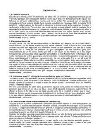 TEXTOS DE MILL

1. La llibertat individual
Els actes d’un individu poden resultar nocius als altres o fer cas omís de la deguda consideració que es
mereix llur benestar, sense necessitat d’arribar a violar algun dels seus drets constituïts. En aquest cas,
l’ofensor pot ser punit justament per l’opinió, però no per la llei. Tan bon punt com un aspecte del
comportament d’una persona afecta d’una manera perjudicial els interessos d’altrí, la societat hi té
jurisdicció i esdevé objecte de discussió la qüestió de si la intervenció de la societat és favorable o
desfavorable al bé comú. Però no treu cap a res plantejar aquesta qüestió quan la conducta d’una
persona afecta només els seus propis interessos o no té necessitat d’afectar els interessos dels altres si
no ho volen (partint del supòsit que totes les persones afectades, són majors d’edat i tenen un grau
normal d’enteniment). En tots aquests casos. L’individu hauria de gaudir d’una llibertat perfecta, tant
jurídica com social, per a acomplir l’acte que vulgui i atenir-se a les conseqüències.
John Stuart Mill, Sobre la Llibertat

2. Els sentiments morals
Si d’altra banda, com crec, els sentiments morals no són innats, sinó adquirits, no per aquesta raó són
menys naturals. En els homes és natural parlar, raonar, construir ciutats, cultivar la terra, si bé totes
aquestes facultats són adquirides. Els sentiments morals no són certament una part de la nostra
naturalesa, en el sentit de ser presents en grau perceptibles en tots nosaltres; però això,
malauradament, és un fet admès també per tots el qui creuen de la manera en el seu origen
transcendental. Com aquelles altres capacitats esmentades, si bé la facultat moral no forma part de la
nostra naturalesa, és un brot que sorgeix naturalment d’ella: i és igualment susceptible en cert grau de
brotar espontàniament i, cultivada convenientment, de ser ensenyada fins a un alt grau de
desenvolupament. Malauradament també és susceptible, per un ús insuficient de les sancions externes i
per la força d’unes impressions prematures, de ser cultivada en gairebé totes les direccions: de manera
que potser no hi ha res, per més absurd o perniciós que sigui, que per mitjà d’aquestes influències no es
pugui fer que actuï en la ment humana amb tota autoritat de la consciència. Posar en dubte que amb els
mateixos mitjans es pot donar la mateixa potència. Al principi d’utilitat, encara que no tingués cap
fonament en la naturalesa humana, seria girar l’esquena a l’experiència més evident.
John Stuart Mill, L´utilitarisme.

3. L’utilitarisme moral: El principi de la màxima felicitat (principi d'utilitat)
"El credo que posa com a fonament de la moral la Utilitat o el principi de la Major felicitat possible, sosté
que tota acció és bona en la mesura que tendeix a promoure la felicitat, i dolenta en la mesura que
tendeix a produir el contrari de la felicitat. S'entén per felicitat el plaer i l’absència de dolor; per infelicitat,
el dolor i l’absència de plaer.
Per tenir una visi6 clara del criteri moral que estableix aquesta teoria, caldria dir moltes coses més; en
particular, què s'inclou en les idees de dolor i plaer. Però aquestes explicacions suplementàries no
afecten la teoria de la vida en què es basa aquesta teoria de la moralitat -a saber, que el plaer i
l’absència de dolor són les úniques coses desitjables com a fins; i que totes les coses desitjables ho són
o pel plaer inherent a elles mateixes, o com a mitjans que promouen el plaer i eviten el dolor."
John Stuart Mill, L'utilitarisme, 11

4. La felicitat no és simple hedonisme (felicitat ≠ satisfacció)
"Poques criatures humanes consentirien a canviar-se per animals inferiors a canvi de la promesa de
consentir-los la llicència més completa en els plaers animals; un ésser humà intel·ligent no vol tornar-se
un ximple, ni una persona instruïda vol ser un ignorant, ni cap persona amb sentiments i consciència vol
ser egoista i baix, per més que els puguin persuadir que un ximple, un ruc o un brètol viuen més satisfets
amb el seu lot que no pas ells amb el que els ha tocat. ( ... )
Un ésser de facultats superiors exigeix alguna cosa més per ser feliç. Qui pensi que aquesta referència
té lloc a costa del sacrifici de la felicitat -que el superior no és més feliç que l'inferior- confon les dues
idees ben diferents de felicitat i satisfacció.
És millor ser una persona insatisfeta que no un porc satisfet; millor set Sòcrates insatisfet que no un
imbècil satisfet. I si l’imbècil o el porc opinen de forma diferent és perquè només coneixen el seu propi
costat de la qüestió. L'altra part, en aquesta comparació, coneix tots dos costats."
John Stuart Mill, L'utilitarisme, 11
 
