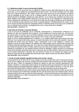 5. L’utilitarisme polític: la prova del principi d'utilitat
“Tot el que es pot dir per provar que un objecte és visible és que la gent efectivament el vegi. L'única
prova que un so és audible és que efectivament la gent el sentí. I de manera semblant per a les altres
fonts de la nostra experiència. Així mateix, entenc que l'única prova que es pot presentar que alguna
cosa és desitjable és que la gent, de fet, la desitgi realment. No pot oferir-se cap raó de per que la
felicitat general és desitjable, excepte que cada persona, en la mesura que considera que esta al seu
abast, desitja la seva pròpia felicitat. Dones bé, com que això és un fet, disposem no solament de les
proves suficients per demostrar-ho, sinó també de tot allò que pot exigir la justificació que la felicitat és
un bé: la felicitat de cada persona és un bé per a aquesta persona i la felicitat general és, dones, un bé
per al conjunt de totes les persones. D'aquesta manera, la Felicitat mostra el seu dret a ser considerada
com un deis fins de la conducta, i consegüentment, com un deis criteris de la moralitat."
John Stuart Mill, L'utilitarisme, IV

6. Els drets de l'individu: el principi del dany
"L'únic fi pel qual és justificable que la humanitat, individualment o col·lectivament, s'interposi en la
llibertat d'un deis seus membres és la protecció. L'única finalitat per la qual el poder pot, amb ple dret,
ser exercit sobre un membre d'una comunitat civilitzada contra la seva voluntat és evitar que perjudiqui
els altres, impedir el dany als altres. El seu propi bé, físic o moral, no és prou justificació.
Ningú no pot ser obligat justificadament a realitzar o a no realitzar determinats actes perquè això sigui
millor per a ell, perquè el faria feliç, perquè, en opinió deis altres, fer-ho seria més encertat o més just.
Aquestes són bones raons per discutir, raonar i persuadir-lo, però no per obligar-lo o causar-li cap
perjudici si actua de manera diferent. Per justificar això caldria pensar que la conducta de la qual se l'ha
d'intentar dissuadir perjudicava algú altre. En la part que només l'afecta personalment, la independència
de l’individu és absoluta. Sobre si mateix, sobre el seu cos i sobre el seu esperit, l'individu és sobirà.
Gairebé és innecessari dir que aquesta doctrina només és aplicable a éssers humans en la maduresa
de les seves facultats. No parlem deis nens ni deis joves que no hagin arribat a l'edat que la llei fixi com
la de la plena masculinitat o feminitat. Els que encara es troben en una situació que exigeix que els
altres els cuidin han de ser protegits deis seus propis actes, d'igual manera que deis danys exteriors"
John Stuart Mill, Sobre la llibertat, I

7. Contra el poder despòtic (igualtat de drets entre homes i dones)
"Una persona ha de ser lliure de fer el que li plagui en els seus propis afers, però no hauria de ser lliure
de fer el que li plagui quan obra per compte d'una altra persona sota el pretext que els afers d'aquesta
altra són seus. L'Estat, tot respectant la llibertat de cadascú en allò que li pertoca especialment, esta
obligat a mantenir un control atent sobre l'exercici de qualsevol poder que li permeti tenir sobre els altres.
Aquesta obligació és gairebé totalment negligida en el cas de les relacions familiars, un cas que, per la
seva influencia directa sobre la felicitat humana, és molt més important que tots els altres junts.
No cal que ens detinguem aquí sobre el poder quasi despòtic deis marits sobre les mullers, ja que res no
és més necessari per a l'eliminació completa del mal, que les dones tinguin els mateixos drets i rebin la
mateixa protecció de la llei que totes les altres persones, i perquè sobre aquest punt els defensors de la
injustícia establerta no es valen de l'argument de la llibertat, sinó que es presenten obertament com els
campions del poder."
John Stuart Mill, Sobre la llibertat, V
 