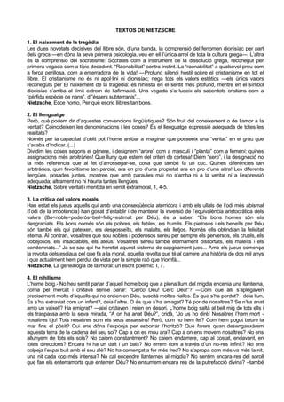 TEXTOS DE NIETZSCHE

1. El naixement de la tragèdia
Les dues novetats decisives del llibre són, d’una banda, la comprensió del fenomen dionisíac per part
dels grecs —en dóna la seva primera psicologia, veu en ell l’única arrel de tota la cultura grega—. L’altra
és la comprensió del socratisme: Sòcrates com a instrument de la dissolució grega, reconegut per
primera vegada com a típic decadent. “Raonabilitat” contra instint. La “raonabilitat” a qualsevol preu com
a força perillosa, com a enterradora de la vida! —Profund silenci hostil sobre el cristianisme en tot el
llibre. El cristianisme no és ni apol·lini ni dionisíac; nega tots els valors estètics —els únics valors
reconeguts per El naixement de la tragèdia: és nihilista en el sentit més profund, mentre en el símbol
dionisíac s’arriba al límit extrem de l’afirmació. Una vegada s’al·ludeix als sacerdots cristians com a
“pèrfida espècie de nans”, d’”éssers subterranis”...
Nietzsche, Ecce homo, Per què escric llibres tan bons.

2. El llenguatge
Però, què podem dir d’aquestes convencions lingüístiques? Són fruit del coneixement o de l’amor a la
veritat? Coincideixen les denominacions i les coses? És el llenguatge expressió adequada de totes les
realitats?
Només per la capacitat d’oblit pot l’home arribar a imaginar que posseeix una “veritat” en el grau que
s’acaba d’indicar. (...)
Dividim les coses segons el gènere, i designem “arbre” com a masculí i “planta” com a femení: quines
assignacions més arbitràries! Que lluny que estem del criteri de certesa! Diem “serp”, i la designació no
fa més referència que al fet d’arrossegar-se, cosa que també fa un cuc. Quines diferències tan
arbitràries, quin favoritisme tan parcial, ara en pro d’una propietat ara en pro d’una altra! Les diferents
llengües, posades juntes, mostren que amb paraules mai no s’arriba ni a la veritat ni a l’expressió
adequada; altrament no hi hauria tantes llengües.
Nietzsche, Sobre veritat i mentida en sentit extramoral, 1, 4-5.

3. La crítica del valors morals
Han estat els jueus aquells qui amb una conseqüència aterridora i amb els ullals de l’odi més abismal
(l’odi de la impotència) han gosat d’establir i de mantenir la inversió de l’equivalència aristocràtica dels
valors (Bo=noble=poderós=bell=feliç=estimat per Déu), és a saber: “Els bons homes són els
desgraciats. Els bons només són els pobres, els febles, els humils. Els pietosos i els beneïts per Déu
són també els qui pateixen, els desposseïts, els malalts, els lletjos. Només ells obtindran la felicitat
eterna. Al contrari, vosaltres que sou nobles i poderosos sereu per sempre els perversos, els cruels, els
cobejosos, els insaciables, els ateus. Vosaltres sereu també eternament dissortats, els maleïts i els
condemnats...” Ja se sap qui ha heretat aquest sistema de capgirament jueu... Amb els jueus comença
la revolta dels esclaus pel que fa a la moral, aquella revolta que té al darrere una història de dos mil anys
i que actualment hem perdut de vista per la simple raó que triomfà...
Nietzsche, La genealogia de la moral: un escrit polèmic, I, 7.

4. El nihilisme
L’home boig.- No heu sentit parlar d’aquell home boig que a plena llum del migdia encenia una llanterna,
corria pel mercat i cridava sense parar: “Cerco Déu! Cerc Déu!”? —Com que allí s’aplegaven
precisament molts d’aquells qui no creien en Déu, suscità moltes rialles. És que s’ha perdut? , deia l’un,
És s’ha extraviat com un infant?, deia l’altre. O és que s’ha amagat? Té por de nosaltres? Se n’ha anat
amb un vaixell? Ha emigrat? —així cridaven i reien en desori. L’home boig saltà al bell mig de tots ells i
els traspassa amb la seva mirada, “A on ha anat Déu?”, cridà, “Jo us ho diré! Nosaltres l’hem mort -
vosaltres i jo! Tots nosaltres som els seus assassins! Però, com ho hem fet? Com hem pogut beure la
mar fins el pòsit? Qui ens dóna l’esponja per esborrar l’horitzó? Què farem quan desenganxàrem
aquesta terra de la cadena del seu sol? Cap a on es mou ara? Cap a on ens movem nosaltres? No ens
allunyem de tots els sols? No caiem constantment? No caiem endarrere, cap al costat, endavant, en
totes direccions? Encara hi ha un dalt i un baix? No errem com a través d’un no-res infinit? No ens
colpeja l’espai buit amb el seu alè? No ha començat a fer més fred? No s’apropa com més va més la nit,
una nit cada cop més intensa? No cal encendre llanternes al migdia? No sentim encara res del soroll
que fan els enterramorts que enterren Déu? No ensumem encara res de la putrefacció divina? –també
 