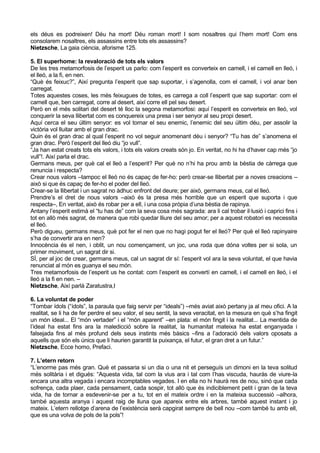 els déus es podreixen! Déu ha mort! Déu roman mort! I som nosaltres qui l’hem mort! Com ens
consolarem nosaltres, els assassins entre tots els assassins?
Nietzsche, La gaia ciència, aforisme 125.

5. El superhome: la revaloració de tots els valors
De les tres metamorfosis de l’esperit us parlo: com l’esperit es converteix en camell, i el camell en lleó, i
el lleó, a la fi, en nen.
“Què és feixuc?”, Així pregunta l’esperit que sap suportar, i s’agenolla, com el camell, i vol anar ben
carregat.
Totes aquestes coses, les més feixugues de totes, es carrega a coll l’esperit que sap suportar: com el
camell que, ben carregat, corre al desert, així corre ell pel seu desert.
Però en el més solitari del desert té lloc la segona metamorfosi: aquí l’esperit es converteix en lleó, vol
conquerir la seva llibertat com es conquereix una presa i ser senyor al seu propi desert.
Aquí cerca el seu últim senyor: es vol tornar el seu enemic, l’enemic del seu últim déu, per assolir la
victòria vol lluitar amb el gran drac.
Quin és el gran drac al qual l’esperit no vol seguir anomenant déu i senyor? “Tu has de” s’anomena el
gran drac. Però l’esperit del lleó diu “jo vull”.
“Ja han estat creats tots els valors, i tots els valors creats són jo. En veritat, no hi ha d’haver cap més “jo
vull”!. Així parla el drac.
Germans meus, per què cal el lleó a l’esperit? Per què no n’hi ha prou amb la bèstia de càrrega que
renuncia i respecta?
Crear nous valors –tampoc el lleó no és capaç de fer-ho: però crear-se llibertat per a noves creacions –
això si que és capaç de fer-ho el poder del lleó.
Crear-se la llibertat i un sagrat no àdhuc enfront del deure; per això, germans meus, cal el lleó.
Prendre’s el dret de nous valors –això és la presa més horrible que un esperit que suporta i que
respecta–, En veritat, això és robar per a ell, i una cosa pròpia d’una bèstia de rapinya.
Antany l’esperit estimà el “tu has de” com la seva cosa més sagrada: ara li cal trobar il·lusió i caprici fins i
tot en allò més sagrat, de manera que robi quedar lliure del seu amor; per a aquest robatori es necessita
el lleó.
Però digueu, germans meus, què pot fer el nen que no hagi pogut fer el lleó? Per què el lleó rapinyaire
s’ha de convertir ara en nen?
Innocència és el nen, i oblit, un nou començament, un joc, una roda que dóna voltes per si sola, un
primer moviment, un sagrat dir si.
SÍ, per al joc de crear, germans meus, cal un sagrat dir sí: l’esperit vol ara la seva voluntat, el que havia
renunciat al món es guanya el seu món.
Tres metamorfosis de l’esperit us he contat: com l’esperit es convertí en camell, i el camell en lleó, i el
lleó a la fi en nen. –
Nietzsche, Així parlà Zaratustra,I

6. La voluntat de poder
“Tombar ídols (“ídols”, la paraula que faig servir per “ideals”) –més aviat això pertany ja al meu ofici. A la
realitat, se li ha de fer perdre el seu valor, el seu sentit, la seva veracitat, en la mesura en què s’ha fingit
un món ideal... El “món vertader” i el “món aparent” –en plata: el món fingit i la realitat... La mentida de
l’ideal ha estat fins ara la maledicció sobre la realitat, la humanitat mateixa ha estat enganyada i
falsejada fins al més profund dels seus instints més bàsics –fins a l’adoració dels valors oposats a
aquells que són els únics que li haurien garantit la puixança, el futur, el gran dret a un futur.”
Nietzsche, Ecce homo, Prefaci.

7. L’etern retorn
“L’enorme pas més gran. Què et passaria si un dia o una nit et perseguís un dimoni en la teva solitud
més solitària i et digués: “Aquesta vida, tal com la vius ara i tal com l’has viscuda, hauràs de viure-la
encara una altra vegada i encara incomptables vegades. I en ella no hi haurà res de nou, sinó que cada
sofrença, cada plaer, cada pensament, cada sospir, tot allò que és indiciblement petit i gran de la teva
vida, ha de tornar a esdevenir-se per a tu, tot en el mateix ordre i en la mateixa successió –alhora,
també aquesta aranya i aquest raig de lluna que apareix entre els arbres, també aquest instant i jo
mateix. L’etern rellotge d’arena de l’existència serà capgirat sempre de bell nou –com també tu amb ell,
que es una volva de pols de la pols”!
 