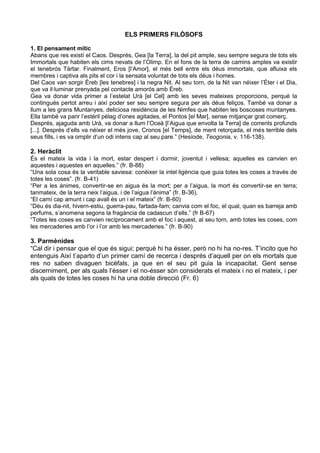 ELS PRIMERS FILÒSOFS

1. El pensament mític
Abans que res existí el Caos. Després, Gea [la Terra], la del pit ample, seu sempre segura de tots els
Immortals que habiten els cims nevats de l’Olimp. En el fons de la terra de camins amples va existir
el tenebrós Tàrtar. Finalment, Eros [l’Amor], el més bell entre els déus immortals, que afluixa els
membres i captiva als pits el cor i la sensata voluntat de tots els déus i homes.
Del Caos van sorgir Èreb [les tenebres] i la negra Nit. Al seu torn, de la Nit van néixer l’Èter i el Dia,
que va il·luminar prenyada pel contacte amorós amb Èreb.
Gea va donar vida primer a l’estelat Urà [el Cel] amb les seves mateixes proporcions, perquè la
contingués pertot arreu i així poder ser seu sempre segura per als déus feliços. També va donar a
llum a les grans Muntanyes, deliciosa residència de les Nimfes que habiten les boscoses muntanyes.
Ella també va parir l’estèril pèlag d’ones agitades, el Pontos [el Mar], sense mitjançar grat comerç.
Després, ajaguda amb Urà, va donar a llum l’Oceà [l’Aigua que envolta la Terra] de corrents profunds
[...]. Després d’ells va néixer el més jove, Cronos [el Temps], de ment retorçada, el més terrible dels
seus fills, i es va omplir d’un odi intens cap al seu pare.” (Hesíode, Teogonia, v. 116-138).

2. Heràclit
És el mateix la vida i la mort, estar despert i dormir, joventut i vellesa; aquelles es canvien en
aquestes i aquestes en aquelles.” (fr. B-88)
“Una sola cosa és la veritable saviesa: conèixer la intel·ligència que guia totes les coses a través de
totes les coses”. (fr. B-41)
“Per a les ànimes, convertir-se en aigua és la mort; per a l’aigua, la mort és convertir-se en terra;
tanmateix, de la terra neix l’aigua, i de l’aigua l’ànima” (fr. B-36).
“El camí cap amunt i cap avall és un i el mateix” (fr. B-60)
“Déu és dia-nit, hivern-estiu, guerra-pau, fartada-fam; canvia com el foc, el qual, quan es barreja amb
perfums, s’anomena segons la fragància de cadascun d’ells.” (fr B-67)
“Totes les coses es canvien recíprocament amb el foc i aquest, al seu torn, amb totes les coses, com
les mercaderies amb l’or i l’or amb les mercaderies.” (fr. B-90)

3. Parmènides
“Cal dir i pensar que el que és sigui; perquè hi ha ésser, però no hi ha no-res. T’incito que ho
entenguis Així t’aparto d’un primer camí de recerca i després d’aquell per on els mortals que
res no saben divaguen bicèfals, ja que en el seu pit guia la incapacitat. Gent sense
discerniment, per als quals l’ésser i el no-ésser són considerats el mateix i no el mateix, i per
als quals de totes les coses hi ha una doble direcció (Fr. 6)
 