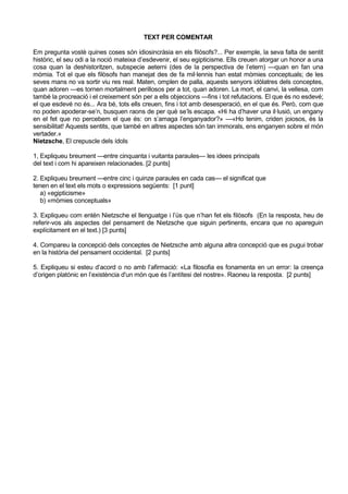 TEXT PER COMENTAR

Em pregunta vostè quines coses són idiosincràsia en els filòsofs?... Per exemple, la seva falta de sentit
històric, el seu odi a la noció mateixa d’esdevenir, el seu egipticisme. Ells creuen atorgar un honor a una
cosa quan la deshistoritzen, subspecie aeterni (des de la perspectiva de l’etern) —quan en fan una
mòmia. Tot el que els filòsofs han manejat des de fa mil·lennis han estat mòmies conceptuals; de les
seves mans no va sortir viu res real. Maten, omplen de palla, aquests senyors idòlatres dels conceptes,
quan adoren —es tornen mortalment perillosos per a tot, quan adoren. La mort, el canvi, la vellesa, com
també la procreació i el creixement són per a ells objeccions —fins i tot refutacions. El que és no esdevé;
el que esdevé no és... Ara bé, tots ells creuen, fins i tot amb desesperació, en el que és. Però, com que
no poden apoderar-se’n, busquen raons de per què se’ls escapa. «Hi ha d’haver una il·lusió, un engany
en el fet que no percebem el que és: on s’amaga l’enganyador?» —«Ho tenim, criden joiosos, és la
sensibilitat! Aquests sentits, que també en altres aspectes són tan immorals, ens enganyen sobre el món
vertader.»
Nietzsche, El crepuscle dels ídols

1, Expliqueu breument —entre cinquanta i vuitanta paraules— les idees principals
del text i com hi apareixen relacionades. [2 punts]

2. Expliqueu breument —entre cinc i quinze paraules en cada cas— el significat que
tenen en el text els mots o expressions següents: [1 punt]
   a) «egipticisme»
   b) «mòmies conceptuals»

3. Expliqueu com entén Nietzsche el llenguatge i l’ús que n’han fet els filòsofs (En la resposta, heu de
referir-vos als aspectes del pensament de Nietzsche que siguin pertinents, encara que no apareguin
explícitament en el text.) [3 punts]

4. Compareu la concepció dels conceptes de Nietzsche amb alguna altra concepció que es pugui trobar
en la història del pensament occidental. [2 punts]

5. Expliqueu si esteu d’acord o no amb l’afirmació: «La filosofia es fonamenta en un error: la creença
d’origen platònic en l’existència d'un món que és l’antítesi del nostre». Raoneu la resposta. [2 punts]
 