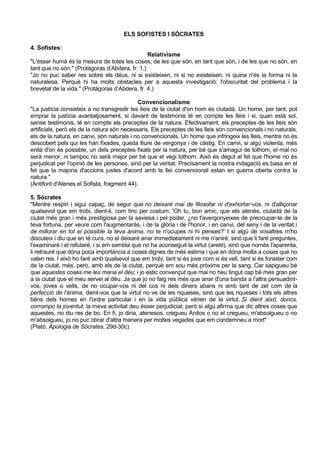 ELS SOFISTES I SÒCRATES

4. Sofístes:
                                                Relativisme
"L'ésser humà és la mesura de totes les coses; de les que són, en tant que són, i de les que no són, en
tant que no són." (Protàgoras d’Abdera, fr. 1.)
"Jo no puc saber res sobre els déus, ni si existeixen, ni si no existeixen, ni quina n'és la forma ni la
naturalesa. Perquè hi ha molts obstacles per a aquesta investigació: l'obscuritat del problema i la
brevetat de la vida." (Protàgoras d’Abdera, fr. 4.)

                                             Convencionalisme
"La justícia consisteix a no transgredir les lleis de la ciutat d'on hom és ciutadà. Un home, per tant, pot
emprar la justícia avantatjosament, si davant de testimonis té en compte les lleis i si, quan està sol,
sense testimonis, té en compte els preceptes de la natura. Efectivament, els preceptes de les lleis són
artificials, però els de la natura són necessaris. Els preceptes de les lleis són convencionals i no naturals,
els de la natura, en canvi, són naturals i no convencionals. Un home que infringeix les lleis, mentre no és
descobert pels qui les han fixades, queda lliure de vergonya i de càstig. En canvi, si algú violenta, més
enllà d'on és possible, un dels preceptes fixats per la natura, per bé que s'amagui de tothom, el mal no
serà menor, ni tampoc no serà major per bé que el vegi tothom. Això és degut al fet que l'home no és
perjudicat per l'opinió de les persones, sinó per la veritat. Precisament la nostra indagació es basa en el
fet que la majoria d'accions justes d'acord amb la llei convencional estan en guerra oberta contra la
natura."
(Antifont d'Atenes el Sofista, fragment 44).

5. Sòcrates
"Mentre respiri i sigui capaç, de segur que no deixaré mai de filosofar ni d'exhortar-vos, ni d'alliçonar
qualsevol que em trobi, dient-li, com tinc per costum: 'Oh tu, bon amic, que ets atenès, ciutadà de la
ciutat més gran i més prestigiosa per la saviesa i pel poder, ¿no t'avergonyeixes de preocupar-te de la
teva fortuna, per veure com l'augmentaràs, i de la glòria i de l'honor, i en canvi, del seny i de la veritat i
de millorar en tot el possible la teva ànima, no te n'ocupes ni hi penses?' I si algú de vosaltres m'ho
discuteix i diu que en té cura, no el deixaré anar immediatament ni me n'aniré, sinó que li faré preguntes,
l'examinaré i el refutaré, i si em sembla que no ha aconseguit la virtut (areté), sinó que només l'aparenta,
li retrauré que dóna poca importància a coses dignes de més estima i que en dóna molta a coses que no
valen res. I això ho faré amb qualsevol que em trobi, tant si és jove com si és vell, tant si és foraster com
de la ciutat, més, però, amb els de la ciutat, perquè em sou més pròxims per la sang. Car sapigueu bé
que aquestes coses me les mana el déu; i jo estic convençut que mai no heu tingut cap bé més gran per
a la ciutat que el meu servei al déu. Ja que jo no faig res més que anar d'una banda a l'altra persuadint-
vos, joves o vells, de no ocupar-vos ni del cos ni dels diners abans ni amb tant de zel com de la
perfecció de l'ànima, dient-vos que la virtut no ve de les riqueses, sinó que les riqueses i tots els altres
béns dels homes en l'ordre particular i en la vida pública vénen de la virtut. Si dient això, doncs,
corrompo la joventut, la meva activitat deu ésser perjudicial; però si algú afirma que dic altres coses que
aquestes, no diu res de bo. En fi, jo diria, atenesos, cregueu Ànitos o no el cregueu, m'absolgueu o no
m'absolgueu, jo no puc obrar d'altra manera per moltes vegades que em condemneu a mort"
(Plató, Apologia de Sòcrates, 29d-30c)
 
