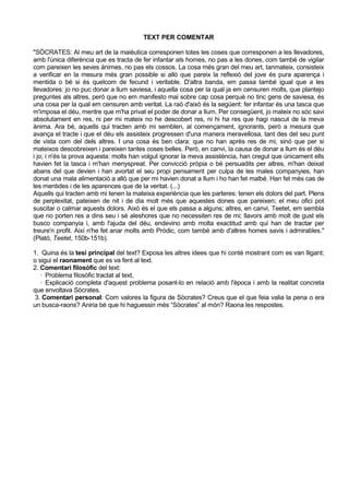 TEXT PER COMENTAR

"SÒCRATES: Al meu art de la maièutica corresponen totes les coses que corresponen a les llevadores,
amb l'única diferència que es tracta de fer infantar als homes, no pas a les dones, com també de vigilar
com pareixen les seves ànimes, no pas els cossos. La cosa més gran del meu art, tanmateix, consisteix
a verificar en la mesura més gran possible si allò que pareix la reflexió del jove és pura aparença i
mentida o bé si és quelcom de fecund i veritable. D'altra banda, em passa també igual que a les
llevadores: jo no puc donar a llum saviesa, i aquella cosa per la qual ja em censuren molts, que plantejo
preguntes als altres, però que no em manifesto mai sobre cap cosa perquè no tinc gens de saviesa, és
una cosa per la qual em censuren amb veritat. La raó d'això és la següent: fer infantar és una tasca que
m'imposa el déu, mentre que m'ha privat el poder de donar a llum. Per consegüent, jo mateix no sóc savi
absolutament en res, ni per mi mateix no he descobert res, ni hi ha res que hagi nascut de la meva
ànima. Ara bé, aquells qui tracten amb mi semblen, al començament, ignorants, però a mesura que
avança el tracte i que el déu els assisteix progressen d'una manera meravellosa, tant des del seu punt
de vista com del dels altres. I una cosa és ben clara: que no han après res de mi, sinó que per si
mateixos descobreixen i pareixen tantes coses belles. Però, en canvi, la causa de donar a llum és el déu
i jo; i n'és la prova aquesta: molts han volgut ignorar la meva assistència, han cregut que únicament ells
havien fet la tasca i m'han menyspreat. Per convicció pròpia o bé persuadits per altres, m'han deixat
abans del que devien i han avortat el seu propi pensament per culpa de les males companyies, han
donat una mala alimentació a allò que per mi havien donat a llum i ho han fet malbé. Han fet més cas de
les mentides i de les aparences que de la veritat. (...)
Aquells qui tracten amb mi tenen la mateixa experiència que les parteres: tenen els dolors del part. Plens
de perplexitat, pateixen de nit i de dia molt més que aquestes dones que pareixen; el meu ofici pot
suscitar o calmar aquests dolors. Això és el que els passa a alguns; altres, en canvi, Teetet, em sembla
que no porten res a dins seu i sé aleshores que no necessiten res de mi; llavors amb molt de gust els
busco companyia i, amb l'ajuda del déu, endevino amb molta exactitud amb qui han de tractar per
treure'n profit. Així n'he fet anar molts amb Pròdic, com també amb d'altres homes savis i admirables."
(Plató, Teetet, 150b-151b).

1. Quina és la tesi principal del text? Exposa les altres idees que hi conté mostrant com es van lligant;
o sigui el raonament que es va fent al text.
2. Comentari filosòfic del text:
   · Problema filosòfic tractat al text,
   · Explicació completa d'aquest problema posant-lo en relació amb l'època i amb la realitat concreta
que envoltava Sòcrates.
 3. Comentari personal: Com valores la figura de Sòcrates? Creus que el que feia valia la pena o era
un busca-raons? Aniria bé que hi haguessin més “Sòcrates” al món? Raona les respostes.
 