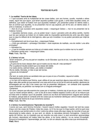 TEXTOS DE PLATÓ


1. La realitat: Teoria de les idees.
— I què succeeix amb la multiplicitat de les coses belles, com ara homes, cavalls, mantells o altres
coses, siguin les que siguin, que tenen aquesta qualitat o són iguals, o amb totes aquelles coses, en
definitiva, que reben el mateix nom que aquestes realitats? ¿Es presenten potser en idèntic estat o,
ben al contrari que aquelles, no es presenten mai en cap aspecte, per dir-ho així, en idèntic estat, ni
amb si mateixes, ni entre si?
— Això és el que succeeix amb aquestes coses —respongué Cebes—, mai no es presenten de la
mateixa manera.
— I aquestes darreres coses, ¿no es poden tocar i veure i percebre amb els altres sentits, mentre
que les que sempre es troben en el mateix estat és impossible aprehendre-les amb cap altre òrgan
que no sigui la reflexió de la intel·ligència, atès que són invisibles i no es poden percebre per mitjà de
la vista?
— Completament cert és el que dius —respongué Cebes.
— ¿Vols que admetem —prosseguí Sòcrates— dues espècies de realitats, una de visible i una altra
d’invisible?
— Admetem-ho.
— ¿I que la invisible sempre es troba en el mateix estat, mentre que la visible mai no ho està?
— Admetem també això —respongué Cebes.
Plató, Fedó, 78e-79a

2. L'ànima i el cos
-Anem endavant. ¿Hi ha una part en nosaltres -va dir Sòcrates- que és el cos, i una altra l'ànima?
-Certament.
-¿A quina de les dues classes diem que el nostre cos és més afí i més semblant?
-Per a qualsevol resulta evident que a la classe del visible.
-I la nostra ànima, estimat Cebes, ¿és visible o invisible?
-No és visible, Sòcrates, si més no per als homes.
-¿Llavors és immaterial?
-Sí.
-Per tant, la nostra ànima se semblarà més que no pas el cos a l'invisible, i aquest al visible.
-Necessàriament, Sòcrates.
-¿I no hem dit fa estona que l'ànima, quan utilitza el cos per examinar alguna cosa amb la vista, l'oïda o
algun altre dels sentits (ja que examinar una cosa amb el cos vol dir fer-ho amb els sentits), aleshores és
arrossegada pel cos cap a les coses que mai es presenten idèntiques, i en contacte amb aquestes
coses s'extravia, es pertorba i es mareja com si s'hagués embriagat?
-Certament.
-En canvi, sempre que ella examina les coses per si mateixa, s'orienta cap al que és pur, etern, immortal
i que es manté sempre idèntic, i, com si fos de la seva mateixa espècie s'uneix a ell, en la mesura que
es troba amb si mateixa i que li és possible. Llavors es veu lliure de l'extraviament i segueix sent sempre
la mateixa, perquè està en contacte amb les coses que es mantenen idèntiques i amb el mateix aspecte.
Aquest estat de l'ànima és el que s'anomena saviesa.
Plató, Fedó, 78d-79d.

3. L'ànima i la reminiscència ("Aprendre és recordar")
I ocorre així que, sent l’ànima immortal, i havent nascut moltes vegades i havent vist tant les coses
d’aquí com les coses de l’Hades i totes les coses, no hi ha res que no tingui après; amb la qual cosa
no és estrany que també sobre la virtut i sobre les altres coses ella sigui capaç de recordar el que per
descomptat ja sabia abans. Ja que sent, en efecte, la naturalesa sencera homogènia, i havent-ho
après tot l’ànima, res no impedeix que qui recorda una sola cosa (i a això anomenen aprenentatge
els homes), descobreixi ell mateix totes les altres, si és home valerós i no es cansa d’investigar.
Perquè la investigació i l’aprenentatge, per tant, no són en absolut cap altra cosa que reminiscència.
Plató, Menó
 