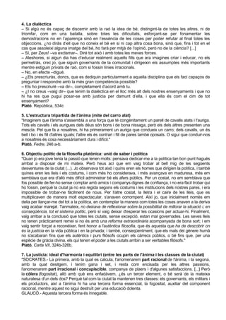 4. La dialèctica
– Si algú no és capaç de discernir amb la raó la idea de bé, distingint-la de totes les altres, ni de
triomfar, com en una batalla, sobre totes les dificultats, esforçant-se per fonamentar les
demostracions no en l’aparença sinó en l’essència de les coses per poder refutar al final totes les
objeccions, ¿no diràs d’ell que no coneix el bé en si ni cap altra cosa bona, sinó que, fins i tot en el
cas que assoleixi alguna imatge del bé, ho farà per mitjà de l’opinió, però no de la ciència? [...]
– Sí, per Zeus! –va exclamar–. Diré tot això i amb totes les meves forces.
– Aleshores, si algun dia has d’educar realment aquells fills que ara imagines criar i educar, no els
permetràs, crec jo, que siguin governants de la comunitat i dirigeixin els assumptes més importants
mentre estiguin privats de raó, com si fossin línies irracionals.
– No, en efecte –digué.
– ¿Els prescriuràs, doncs, que es dediquin particularment a aquella disciplina que els faci capaços de
preguntar i respondre amb la més gran competència possible?
– Els ho prescriuré –va dir–, completament d’acord amb tu.
– ¿I no creus –vaig dir– que tenim la dialèctica en el lloc més alt dels nostres ensenyaments i que no
hi ha res que pugui posar-se amb justícia per damunt d’ella, i que ella és com el cim de tot
ensenyament?
Plató. República, 534c

5. L'estructura tripartida de l'ànima (mite del carro alat)
"Imaginem que l'ànima s'assembla a una força que té congènitament un parell de cavalls alats i l'auriga.
Tots els cavalls i els aurigues dels déus són bons i de bona nissaga, però els dels altres presenten una
mescla. Pel que fa a nosaltres, hi ha primerament un auriga que condueix un carro; dels cavalls, un és
bell i bo i és fill d'altres iguals; l'altre els és contrari i fill de pares també oposats. O sigui que conduir-nos
a nosaltres és cosa necessàriament dura i difícil."
Plató, Fedre, 246 a-b.

6. Objectiu polític de la filosofia platònica: unió de saber i política
"Quan jo era jove tenia la passió que tenen molts: pensava dedicar-me a la política tan bon punt hagués
arribat a disposar de mi mateix. Però heus ací que em vaig trobar al bell mig de les següents
desventures de la ciutat (...). Jo observava tot això i quins eren els homes que dirigien la política, i també
quines eren les lleis i els costums, i com més ho considerava, i més avançava en maduresa, més em
semblava que era d'allò més difícil administrar bé els afers públics. Per un costat, no em semblava que
fos possible de fer-ho sense comptar amb amics i companys dignes de confiança, i no era fàcil trobar qui
ho fossin, perquè la ciutat ja no era regida segons els costums i les institucions dels nostres pares, i era
impossible de trobar-ne fàcilment de nous. Per l'altre costat, la lletra i el caire de les lleis, que es
multiplicaven de manera molt espectacular, s'anaven corrompent. Així jo, que inicialment només em
delia per llançar-me del tot a la política, en contemplar la manera com totes les coses anaven a la deriva
vaig acabar marejat. Tanmateix, no deixava de reflexionar sobre la possibilitat de millorar la situació i, en
conseqüència, tot el sistema polític, però sí vaig deixar d'esperar les ocasions per actuar-hi. Finalment,
vaig arribar a la conclusió que totes les ciutats, sense excepció, estan mal governades. Les seves lleis
no tenen pràcticament remei si no és amb una reforma extraordinària acompanyada de bona sort; i em
vaig sentir forçat a reconèixer, fent honor a l'autèntica filosofia, que és aquesta que ha de descobrir on
és la justícia en la vida pública i en la privada; i també, conseqüentment, que els mals del gènere humà
no s'acabaran fins que els autèntics i purs filòsofs ocupin els càrrecs públics, o bé fins que, per una
espècie de gràcia divina, els qui tenen el poder a les ciutats arribin a ser veritables filòsofs."
Plató, Carta VII, 324b-326b.

7. La justícia: ideal d'harmonia i equilibri (entre les parts de l'ànima i les classes de la ciutat)
"SOCRATES.- La primera, amb la qual es calcula, l'anomenarem part racional de l'ànima, i la segona,
amb la qual desitgem, i tenim gana i set, i resta com encisada per les altres passions,
l'anomenarem part irracional i concupiscible, companya de plaers i d'algunes satisfaccions. [...] Però
la còlera (fogositat), allò amb què ens enfadàvem, ¿és un tercer element, o bé serà de la mateixa
naturalesa d'un dels dos? Perquè tal com la ciutat la mantenen tres classes: els governants, els militars i
els productors, així a l’ànima hi ha una tercera forma essencial, la fogositat, auxiliar del component
racional, mentre aquest no sigui destruït per una educació dolenta.
GLAUCÓ.- Aquesta tercera forma és innegable.
 
