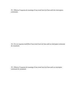 53.- Dibuixa l’esquema de muntatge d’una instal·lació de llum amb dos interruptors
commutats.

54.- Fes un esquema multifilar d’una instal·lació de llum amb un interruptor commutat
de creuament.

55.- Dibuixa l’esquema de muntatge d’una instal·lació de llum amb un interruptor
commutat de creuament.

 