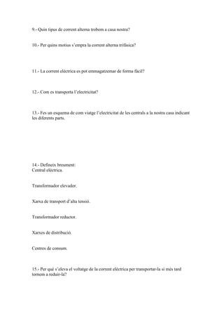 9.- Quin tipus de corrent alterna trobem a casa nostra?

10.- Per quins motius s’empra la corrent alterna trifàsica?

11.- La corrent elèctrica es pot emmagatzemar de forma fàcil?

12.- Com es transporta l’electricitat?

13.- Fes un esquema de com viatge l’electricitat de les centrals a la nostra casa indicant
les diferents parts.

14.- Defineix breument:
Central elèctrica.

Transformador elevador.

Xarxa de transport d’alta tensió.

Transformador reductor.

Xarxes de distribució.

Centres de consum.

15.- Per què s’eleva el voltatge de la corrent elèctrica per transportar-la si més tard
tornem a reduir-la?

 