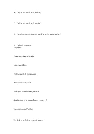 16.- Què és una instal·lació d’enllaç?

17.- Què és una instal·lació interior?

18.- De quines parts consta una instal·lació elèctrica d’enllaç?

19.- Defineix breument:
Escomesa:

Caixa general de protecció.

Línia repartidora.

Centralització de comptadors.

Derivacions individuals.

Interruptor de control de potència.

Quadre general de comandament i protecció.

Presa de terra de l’edifici.

20.- Què és un fusible i per què serveix

 