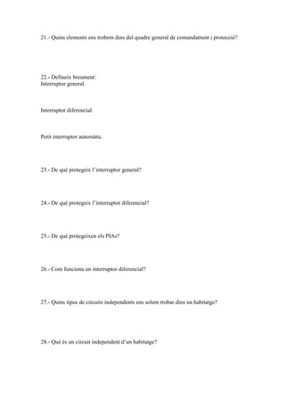 21.- Quins elements ens trobem dins del quadre general de comandament i protecció?

22.- Defineix breument:
Interruptor general.

Interruptor diferencial.

Petit interruptor automàtic.

23.- De què protegeix l’interruptor general?

24.- De què protegeix l’interruptor diferencial?

25.- De què protegeixen els PIAs?

26.- Com funciona un interruptor diferencial?

27.- Quins tipus de circuits independents ens solem trobar dins un habitatge?

28.- Què és un circuit independent d’un habitatge?

 