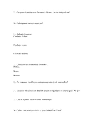 29.- De quants de cables estan formats els diferents circuits independents?

30.- Quin tipus de corrent transporten?

31.- Defineix breument:
Conductor de fase.

Conductor neutre.

Conductor de terra.

32.- Quin color té l’aïllament del conductor ...
De fase.
Neutre.
De terra.

33.- Per on passen els diferents conductors de cada circuit independent?

34.- La secció dels cables dels diferents circuits independents és sempre igual? Per què?

35.- Que és el grau d’electrificació d’un habitatge?

36.- Quines característiques tindrà el grau d’electrificació bàsic?

 