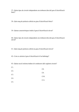 37.- Quins tipus de circuits independents ens trobarem dins del grau d’electrificació
bàsic?

38.- Quin rang de potència cobrirà un grau d’electrificació bàsic?

39.- Quines característiques tindrà el grau d’electrificació elevat?

40.- Quins tipus de circuits independents ens trobarem dins del grau d’electrificació
elevat?

41.- Quin rang de potència cobrirà un grau d’electrificació elevat?

42.- Com es calcula el grau d’electrificació d’un habitatge?

43.- Quina secció mínima tindran els conductors dels següents circuits?
C1.
C8.
C2.
C9.
C3.
C10.
C4.
C11.
C5.

 