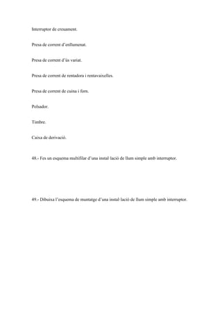 Interruptor de creuament.

Presa de corrent d’enllumenat.

Presa de corrent d’ús variat.

Presa de corrent de rentadora i rentavaixelles.

Presa de corrent de cuina i forn.

Polsador.

Timbre.

Caixa de derivació.

48.- Fes un esquema multifilar d’una instal·lació de llum simple amb interruptor.

49.- Dibuixa l’esquema de muntatge d’una instal·lació de llum simple amb interruptor.

 