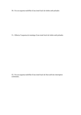 50.- Fes un esquema multifilar d’una instal·lació de timbre amb polsador.

51.- Dibuixa l’esquema de muntatge d’una instal·lació de timbre amb polsador.

52.- Fes un esquema multifilar d’una instal·lació de llum amb dos interruptors
commutats..

 
