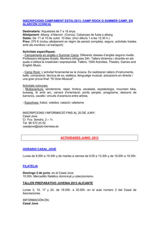 INSCRIPCIONS CAMPAMENT ESTIU 2013: CAMP ROCK O SUMMER CAMP, EN
ALARCÓN (CONCA)
Destinataris: Xiquets/es de 7 a 18 anys.
Allotjament: Alberg d’Alarcón (Conca). Cabanyes de fusta o alberg
Dates: De l'1 al 10 de Juliol. 10 dies. (Inici dilluns 1 a les 12.30 h.)
Preu: 275 € (inclou allotjament en règim de pensió completa, segurs, activitats triades
amb els monitors i el transport)
Activitats específiques:
- Campaments en anglès o Summer Camp: Diferents classes d’anglès segons nivells.
Professors bilingües titulats. Monitors bilingües 24h. Tallers dinàmics i divertits en els
quals s’utilitza la creativitat i expressivitat. Tallers: 1000 Activities, Theatre, Games and
English Music.
- Camp Rock: L’activitat fonamental es la música. Es realitzaran tallers d’instruments,
balls, composició, tècnica de so, estètica, llenguatge musical, actuacions en directe i
una gran prova final: "El Gran Musical".
Activitats comunes:
- Multiaventura: senderisme, ràpel, tirolina, escalada, espeleologia, mountain bike,
busseig, tir amb arc, carrera d’orientació, ponts penjats, piragüisme, descens de
barrancs, cavalls i circuits d’aventura entre arbres.
- Esportives: futbol, voleibol, natació i atletisme
INSCRIPCIONS I INFORMACIÓ FINS AL 20 DE JUNY:
Casal Jove
C/. Fco. Sendra, 2 – 1r.
Tel. 96 573 23 52
casaljove@ayto-benissa.es
ACTIVIDADES JUNIO 2013
HORARIO CASAL JOVE
Lunes de 9.00h a 19.30h y de martes a viernes de 9.00 a 13.30h y de 16.00h a 19.30h.
FILATELIA
Domingo 2 de junio, en el Casal Jove:
10.00h. Mercadillo filatélico dominical y coleccionismo.
TALLER PREPARATIVO JUVENIA 2013 ALICANTE
Lunes 3, 10, 17 y 24, de 18.00h. a 20.00h. en el aula número 2 del Casal de
Asociaciones.
INFORMACIÓN EN:
Casal Jove
 
