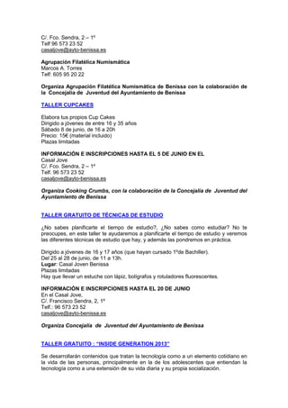 C/. Fco. Sendra, 2 – 1º
Telf 96 573 23 52
casaljove@ayto-benissa.es
Agrupación Filatélica Numismática
Marcos A. Torres
Telf: 605 95 20 22
Organiza Agrupación Filatélica Numismática de Benissa con la colaboración de
la Concejalía de Juventud del Ayuntamiento de Benissa
TALLER CUPCAKES
Elabora tus propios Cup Cakes
Dirigido a jóvenes de entre 16 y 35 años
Sábado 8 de junio, de 16 a 20h
Precio: 15€ (material incluido)
Plazas limitadas
INFORMACIÓN E INSCRIPCIONES HASTA EL 5 DE JUNIO EN EL
Casal Jove
C/. Fco. Sendra, 2 – 1º
Telf. 96 573 23 52
casaljove@ayto-benissa.es
Organiza Cooking Crumbs, con la colaboración de la Concejalía de Juventud del
Ayuntamiento de Benissa
TALLER GRATUITO DE TÉCNICAS DE ESTUDIO
¿No sabes planificarte el tiempo de estudio?, ¿No sabes como estudiar? No te
preocupes, en este taller te ayudaremos a planificarte el tiempo de estudio y veremos
las diferentes técnicas de estudio que hay, y además las pondremos en práctica.
Dirigido a jóvenes de 16 y 17 años (que hayan cursado 1ºde Bachiller).
Del 25 al 28 de junio, de 11 a 13h.
Lugar: Casal Joven Benissa
Plazas limitadas
Hay que llevar un estuche con lápiz, bolígrafos y rotuladores fluorescentes.
INFORMACIÓN E INSCRIPCIONES HASTA EL 20 DE JUNIO
En el Casal Jove,
C/. Francisco Sendra, 2, 1º
Telf.: 96 573 23 52
casaljove@ayto-benissa.es
Organiza Concejalía de Juventud del Ayuntamiento de Benissa
TALLER GRATUITO : “INSIDE GENERATION 2013”
Se desarrollarán contenidos que tratan la tecnología como a un elemento cotidiano en
la vida de las personas, principalmente en la de los adolescentes que entiendan la
tecnología como a una extensión de su vida diaria y su propia socialización.
 