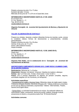 Dirigido a jóvenes de entre 12 a 17 años
Duración del taller: 4 horas
Miércoles 26 de junio de 17 a 21h en el Casal dels Joves
INFORMACIÓN E INSCRIPCIONES HASTA EL 21 DE JUNIO
En el Casal Jove
C/. Fco. Sendra, 2 – 1º.
Tela. 96 573 23 52
casaljove@ayto-benissa.es
Organiza Concejalía de Juventud del Ayuntamiento de Benissa y Diputación de
Alicante
TALLER “ELABORACIÓN DE COKTAILS”
Prepara tus cócteles. Aprende a realizar diferentes formas de mezclas, purés, conoce
la coctelería clásica, formas de decoraciones y presentaciones, cócteles
personalizados.
Dirigido a jóvenes de entre 18 a 35 años
Viernes 14 de junio, de 17 a 21h
Precio: 25€ (material incluido)
Plazas limitadas
INFORMACIÓN E INSCRIPCIONES HASTA EL 12 DE JUNIO EN EL
Casal Jove
C/. Fco. Sendra, 2 – 1º
Tela. 96 573 23 52
casaljove@ayto-benissa.es
Organiza Rob Heifez, con la colaboración de la Concejalía de Juventud del
Ayuntamiento de Benissa
INSCRIPCIONES CAMPAMENTO VERANO 2013: CAMP ROCK O SUMMER CAMP,
EN ALARCÓN (CUENCA)
Destinatarios: Niños/as de 7 a 18 años.
Alojamiento: Albergue de Alarcón (Cuenca). Cabañas de madera o albergue
Fechas: Del 1 al 10 de Julio. 10 días. (Inicio lunes 1 a las 12.30 h.)
Precio: 275 € (incluye alojamiento en régimen de pensión completa, seguros,
actividades elegidas con los monitores y el transporte)
Actividades específicas:
- Campamentos en inglés o Summer Camp: Diferentes clases de inglés según niveles.
Profesores bilingües titulados. Monitores bilingües 24h. Talleres dinámicos y divertidos
en los que se utiliza la creatividad y expresividad. Talleres: 1000 Activities, Theatre,
Games and English Músic.
- Campo Rock: La actividad fundamental se la música. Se realizarán talleres de
instrumentos, bailes, composición, técnica de sonido, estética, lenguaje musical,
actuaciones en directo y una grande prueba final: "El Grande Musical".
Actividades comunes:
 