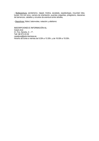 - Multiaventura: senderismo, ráppel, tirolina, escalada, espeleología, mountain bike,
buceo, tiro con arco, carrera de orientación, puentes colgantes, piragüismo, descenso
de barrancos, caballos y circuitos de aventura entre árboles.
- Deportivas: fútbol, balonvolea, natación y atletismo
INSCRIPCIONES E INFORMACIÓN AL:
Casal Jove
C/. Fco. Sendra, 2 – 1º.
Telf. 96 573 23 52
casaljove@ayto-benissa.es
Horario de lunes a viernes de 9.30h a 13.30h. y de 16.00h a 19.30h.
 