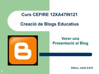 Curs CEFIRE 12XA47IN121

    Creació de Blogs Educatius


                      Vorer una
                  Presentació al Blog




                           Xàtiva, Juliol 2.012
1
 
